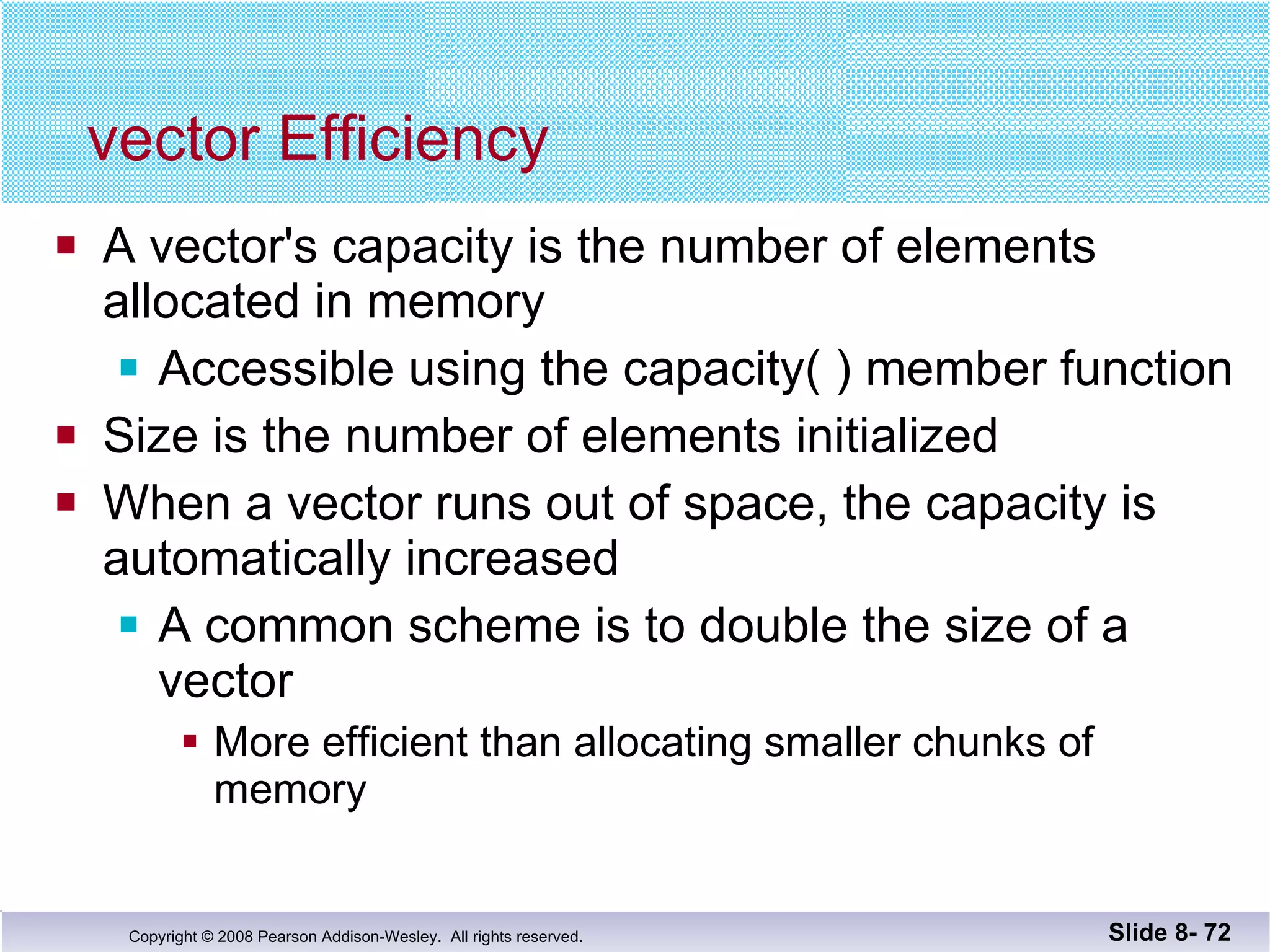 vector Efficiency A vector's capacity is the number of elements allocated in memory Accessible using the capacity( ) member function Size is the number of elements initialized When a vector runs out of space, the capacity is automatically increased A common scheme is to double the size of a vector More efficient than allocating smaller chunks of memory Slide 8-  