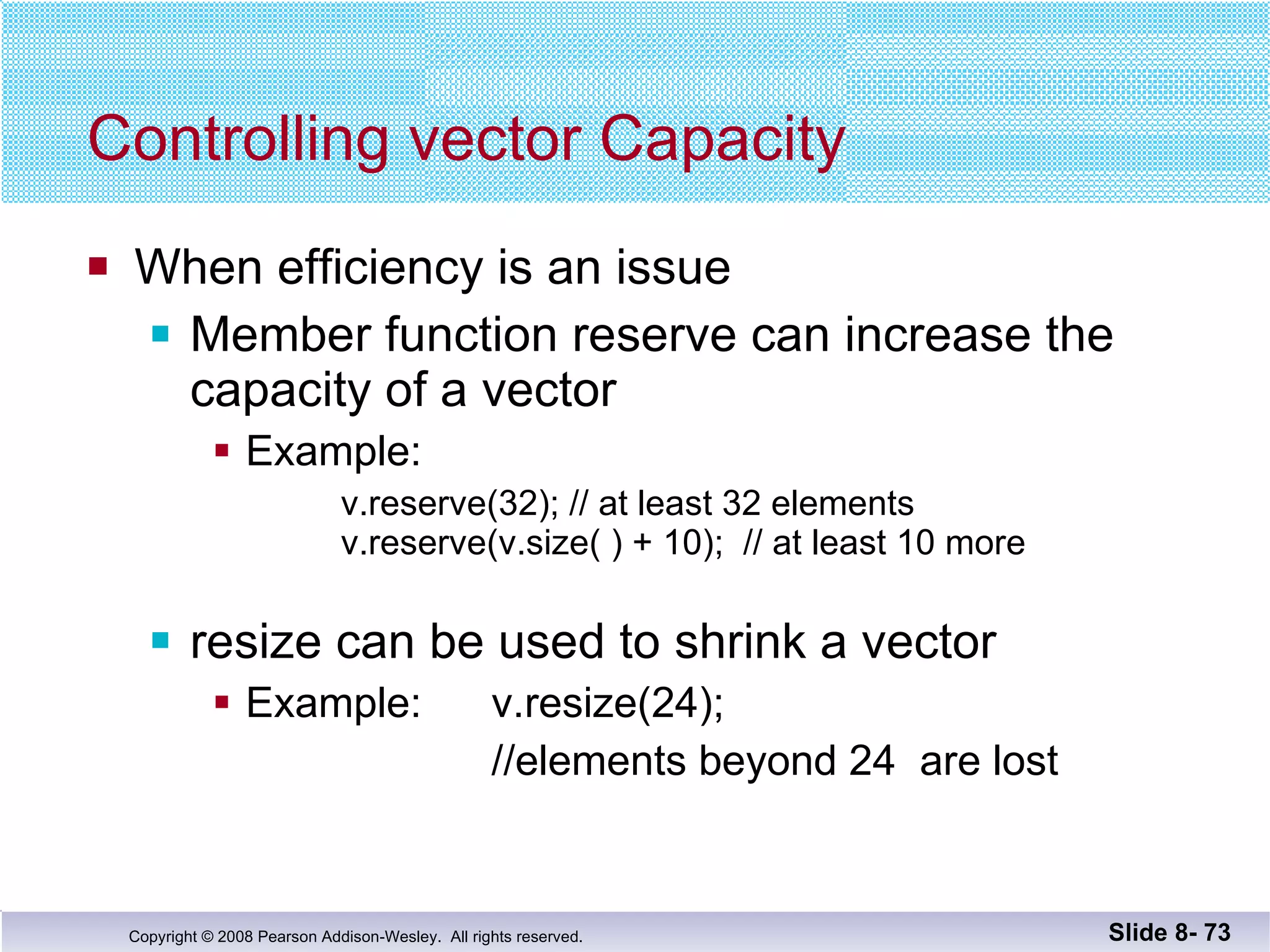 Controlling vector Capacity When efficiency is an issue Member function reserve can increase the capacity of a vector Example:  v.reserve(32); // at least 32 elements   v.reserve(v.size( ) + 10);  // at least 10 more resize can be used to shrink a vector Example:    v.resize(24);    //elements beyond 24  are lost Slide 8-  