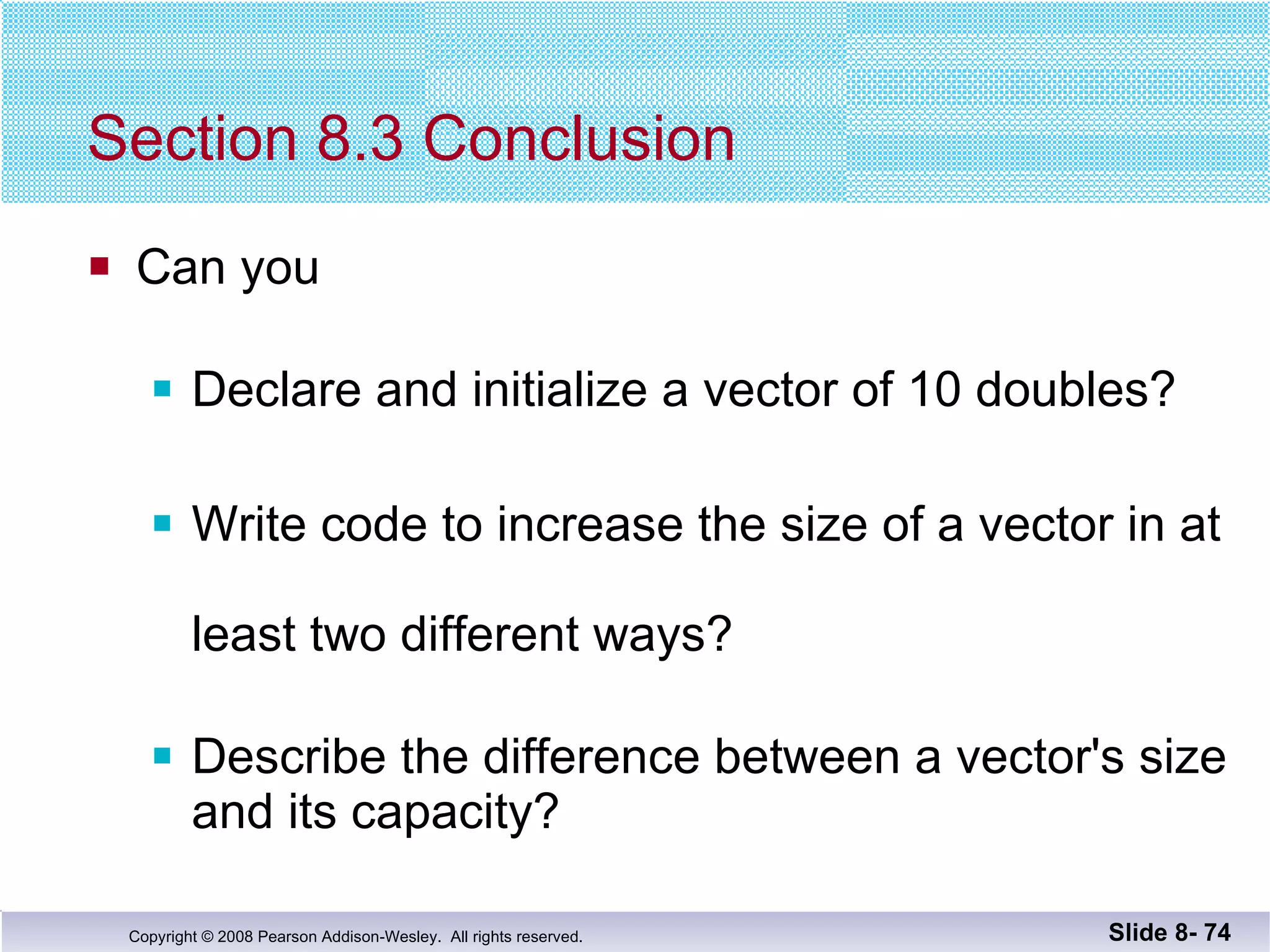 Section 8.3 Conclusion Can you Declare and initialize a vector of 10 doubles? Write code to increase the size of a vector in at  least two different ways? Describe the difference between a vector's size and its capacity? Slide 8-  
