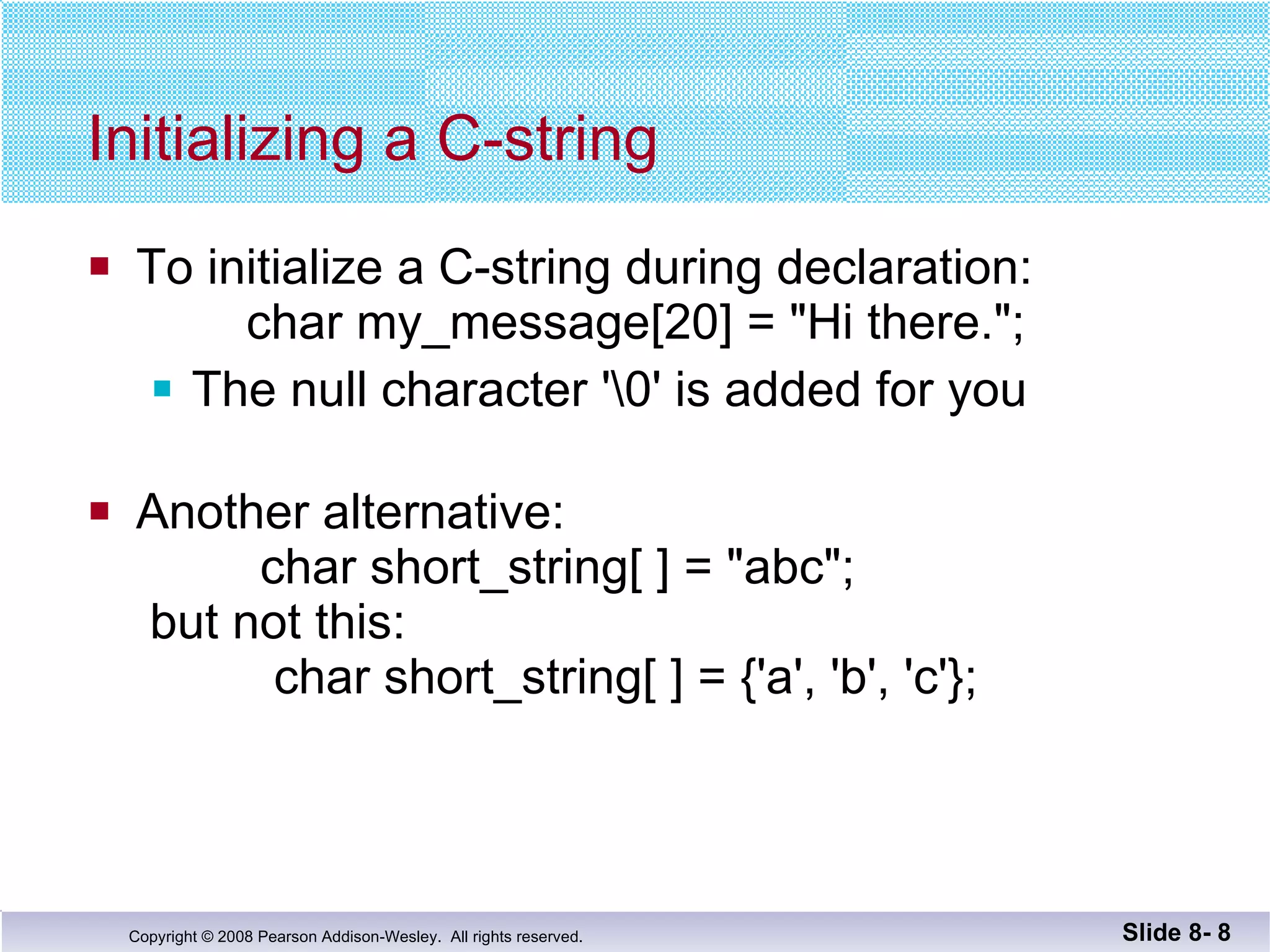 Initializing a C-string To initialize a C-string during declaration:   char my_message[20] = "Hi there."; The null character '\0' is added for you Another alternative:   char short_string[ ] = "abc";  but not this:   char short_string[ ] = {'a', 'b', 'c'};  Slide 8-  