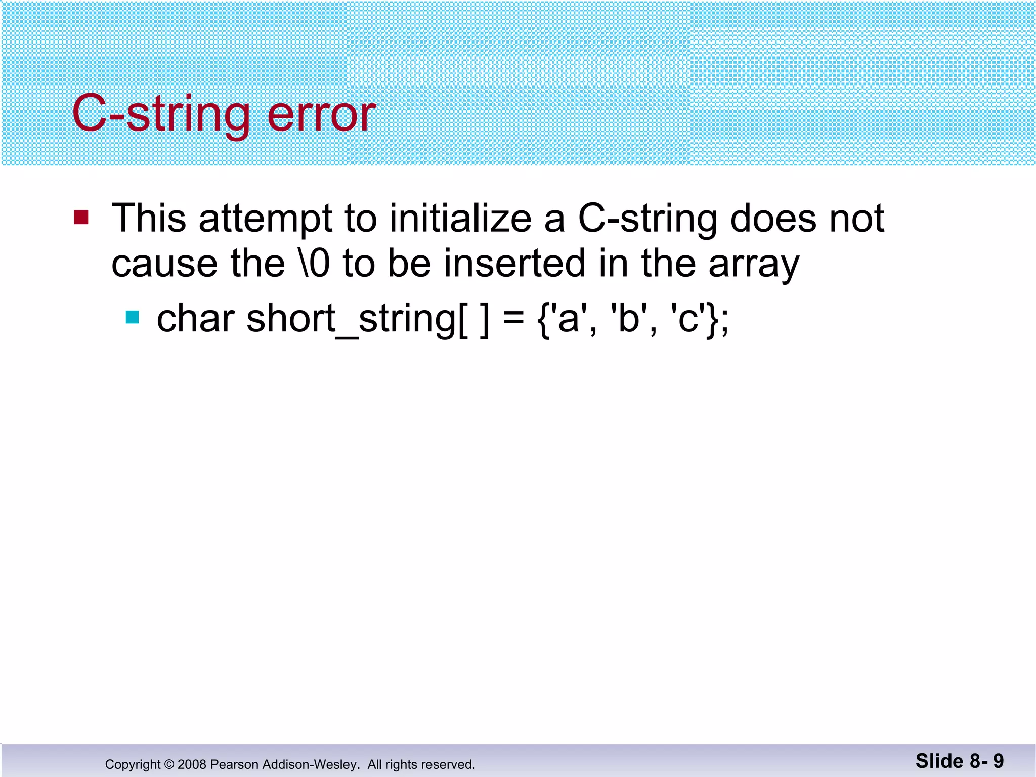 C-string error This attempt to initialize a C-string does not  cause the \0 to be inserted in the array char short_string[ ] = {'a', 'b', 'c'}; Slide 8-  