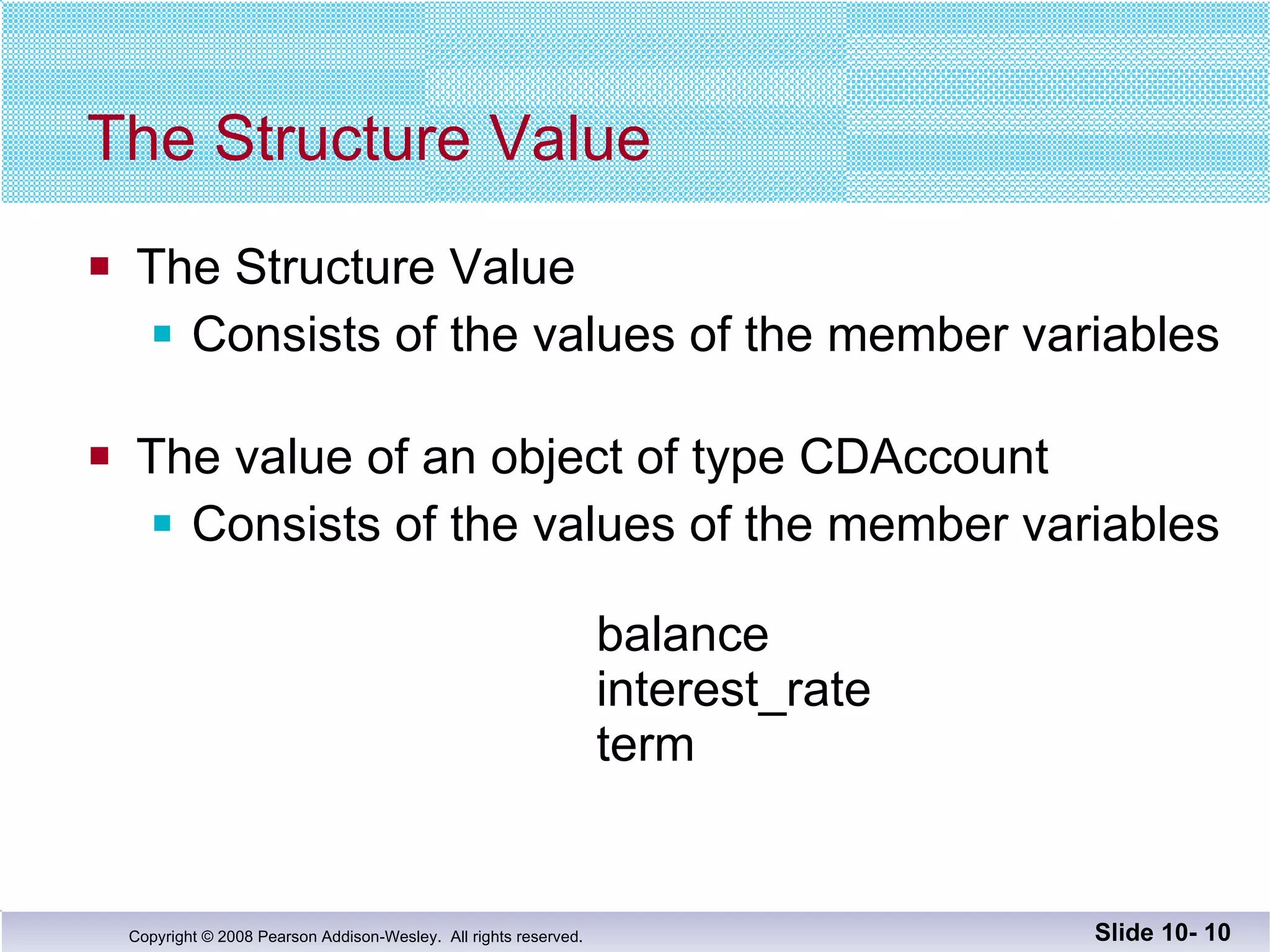 The Structure Value The Structure Value Consists of the values of the member variables The value of an object of type CDAccount Consists of the values of the member variables   balance   interest_rate term Slide 10-  