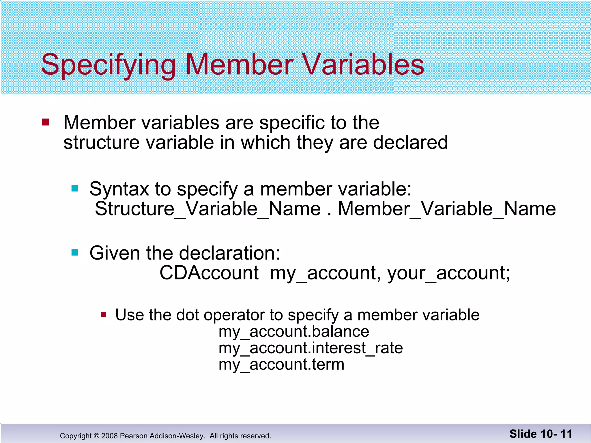 Specifying Member Variables Member variables are specific to the  structure variable in which they are declared Syntax to specify a member variable:  Structure_Variable_Name . Member_Variable_Name Given the declaration:   CDAccount  my_account, your_account; Use the dot operator to specify a member variable my_account.balance   my_account.interest_rate my_account.term Slide 10-  