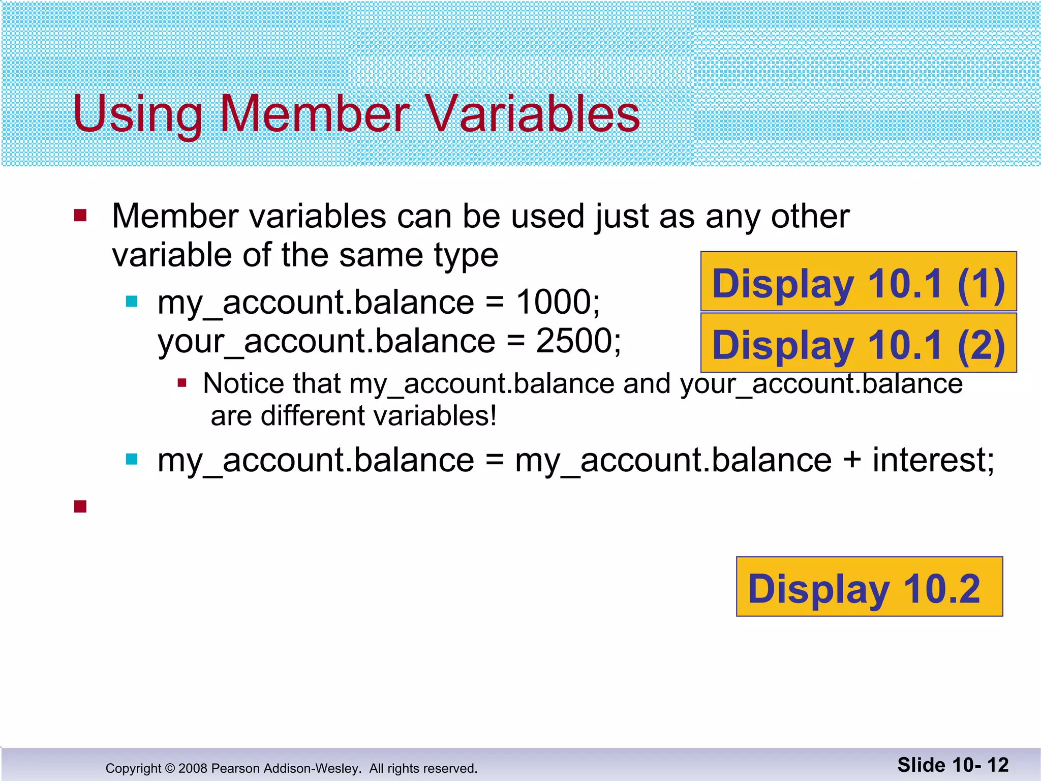 Member variables can be used just as any other variable of the same type my_account.balance = 1000; your_account.balance = 2500; Notice that my_account.balance and your_account.balance  are different variables! my_account.balance = my_account.balance + interest; Using Member Variables Slide 10-  Display 10.1 (1) Display 10.1 (2) Display 10.2  