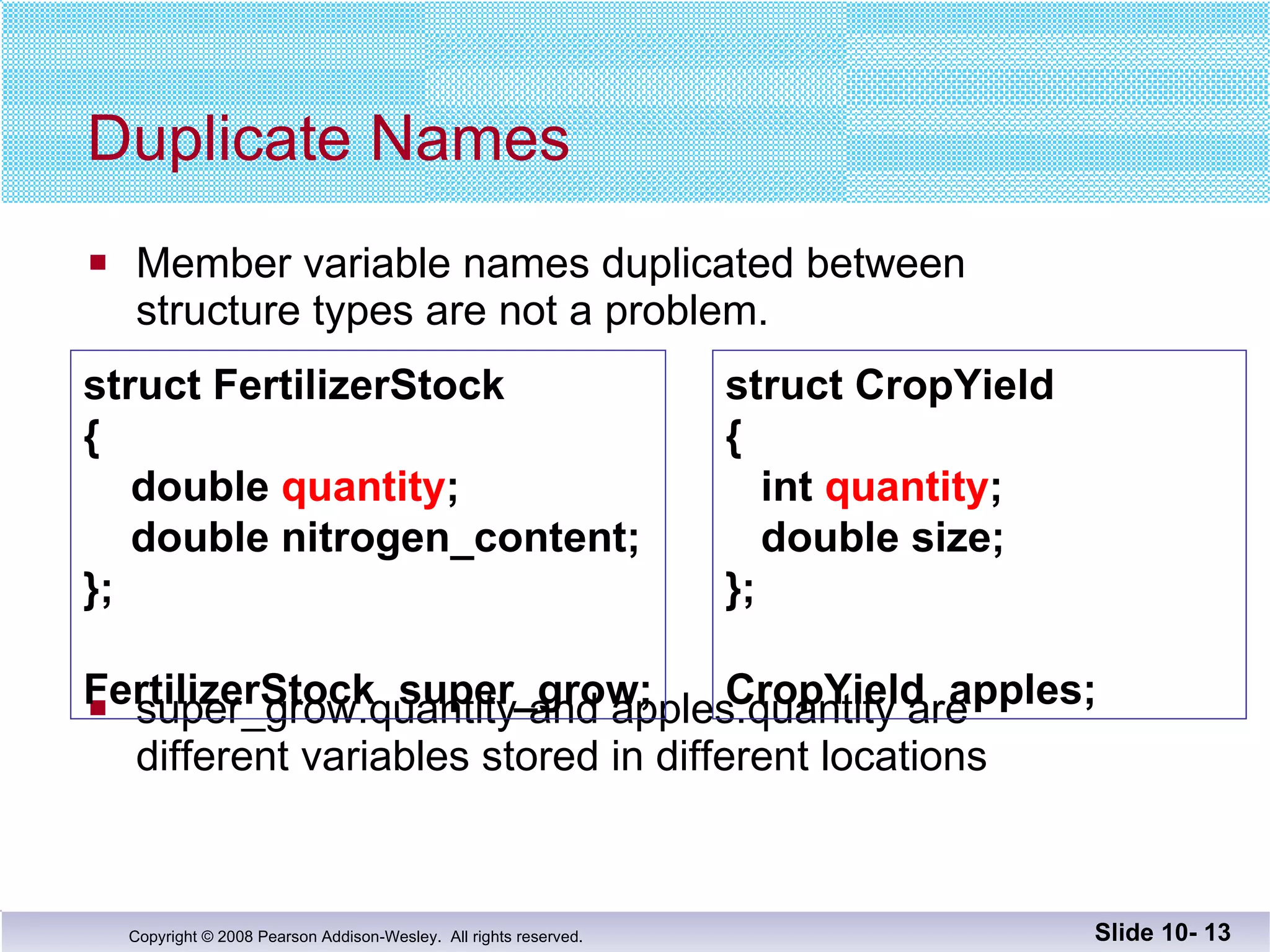 Member variable names duplicated between  structure types are not a problem.  super_grow.quantity and apples.quantity are  different variables stored in different locations Duplicate Names Slide 10-  struct FertilizerStock {   double  quantity ;   double nitrogen_content; }; FertilizerStock  super_grow; struct CropYield {   int  quantity ;   double size; }; CropYield  apples; 