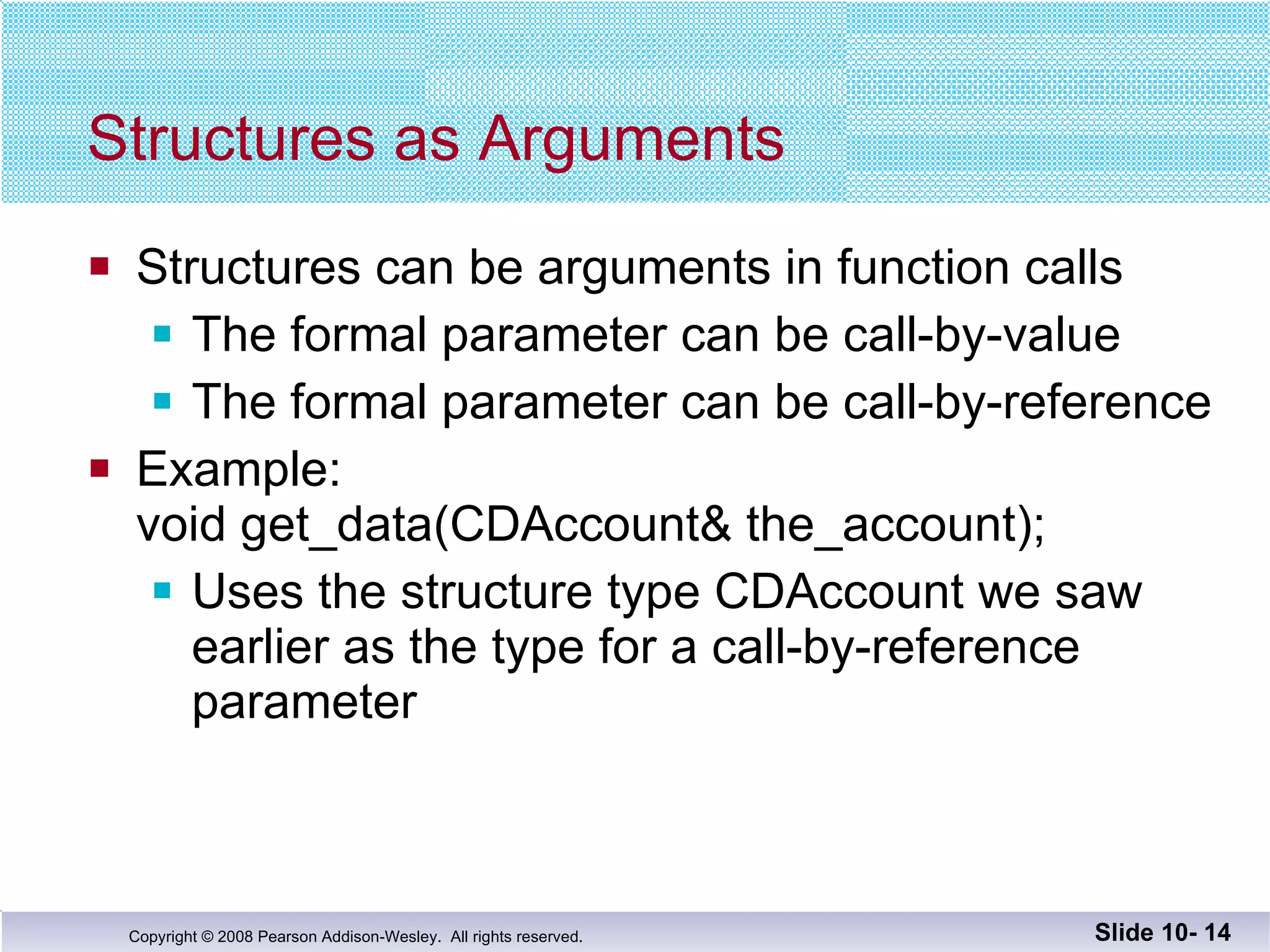Structures as Arguments Structures can be arguments in function calls The formal parameter can be call-by-value The formal parameter can be call-by-reference Example: void get_data(CDAccount& the_account); Uses the structure type CDAccount we saw earlier as the type for a call-by-reference parameter Slide 10-  