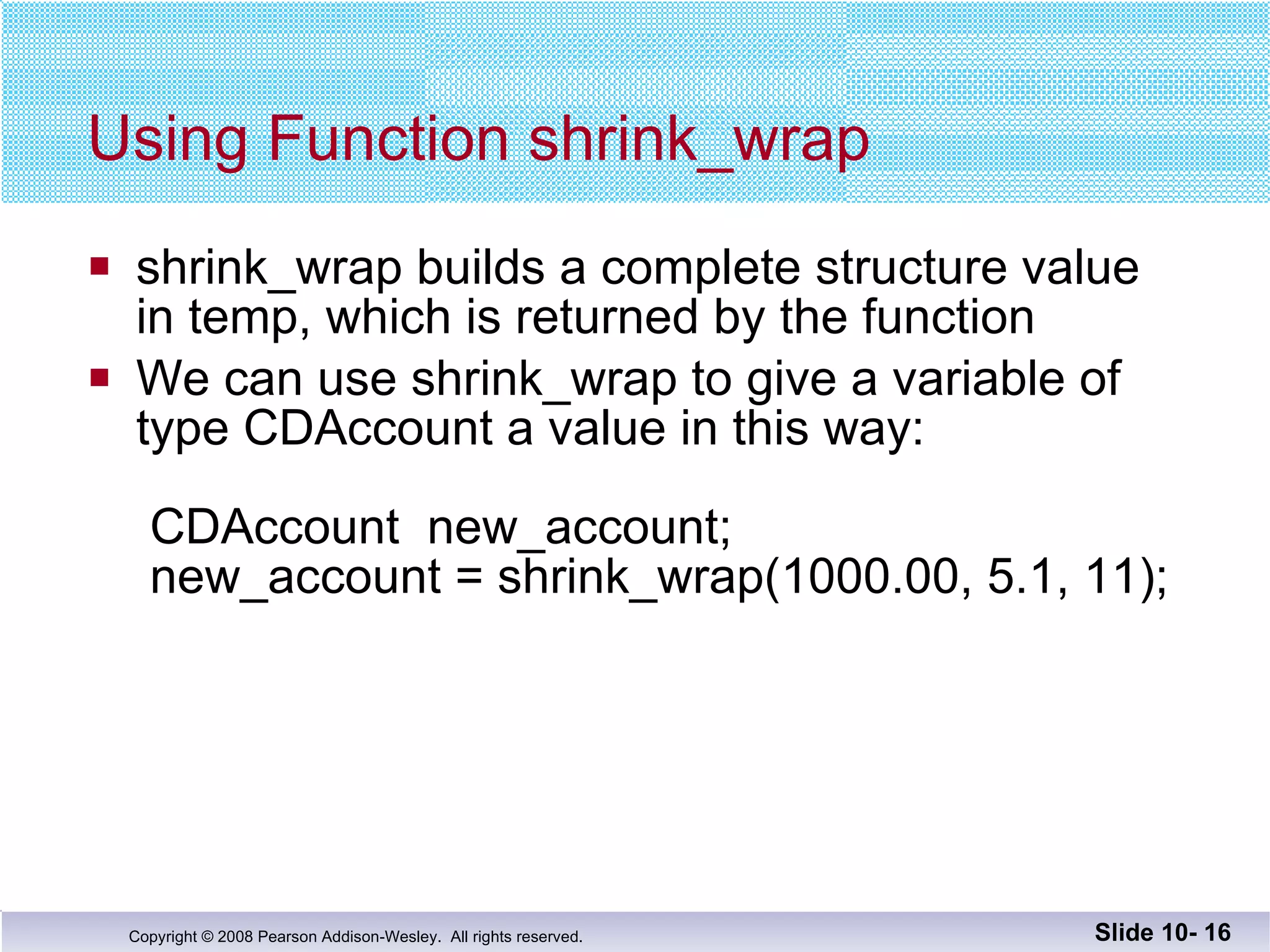 Using Function shrink_wrap shrink_wrap builds a complete structure value in temp, which is returned by the function We can use shrink_wrap to give a variable of  type CDAccount a value in this way:    CDAccount  new_account;  new_account = shrink_wrap(1000.00, 5.1, 11); Slide 10-  