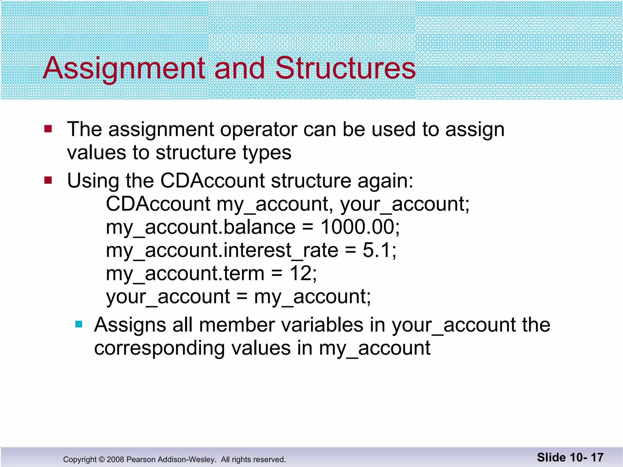 Assignment and Structures The assignment operator can be used to assign values to structure types Using the CDAccount structure again: CDAccount my_account, your_account; my_account.balance = 1000.00; my_account.interest_rate = 5.1; my_account.term = 12; your_account = my_account; Assigns all member variables in your_account the  corresponding values in my_account Slide 10-  