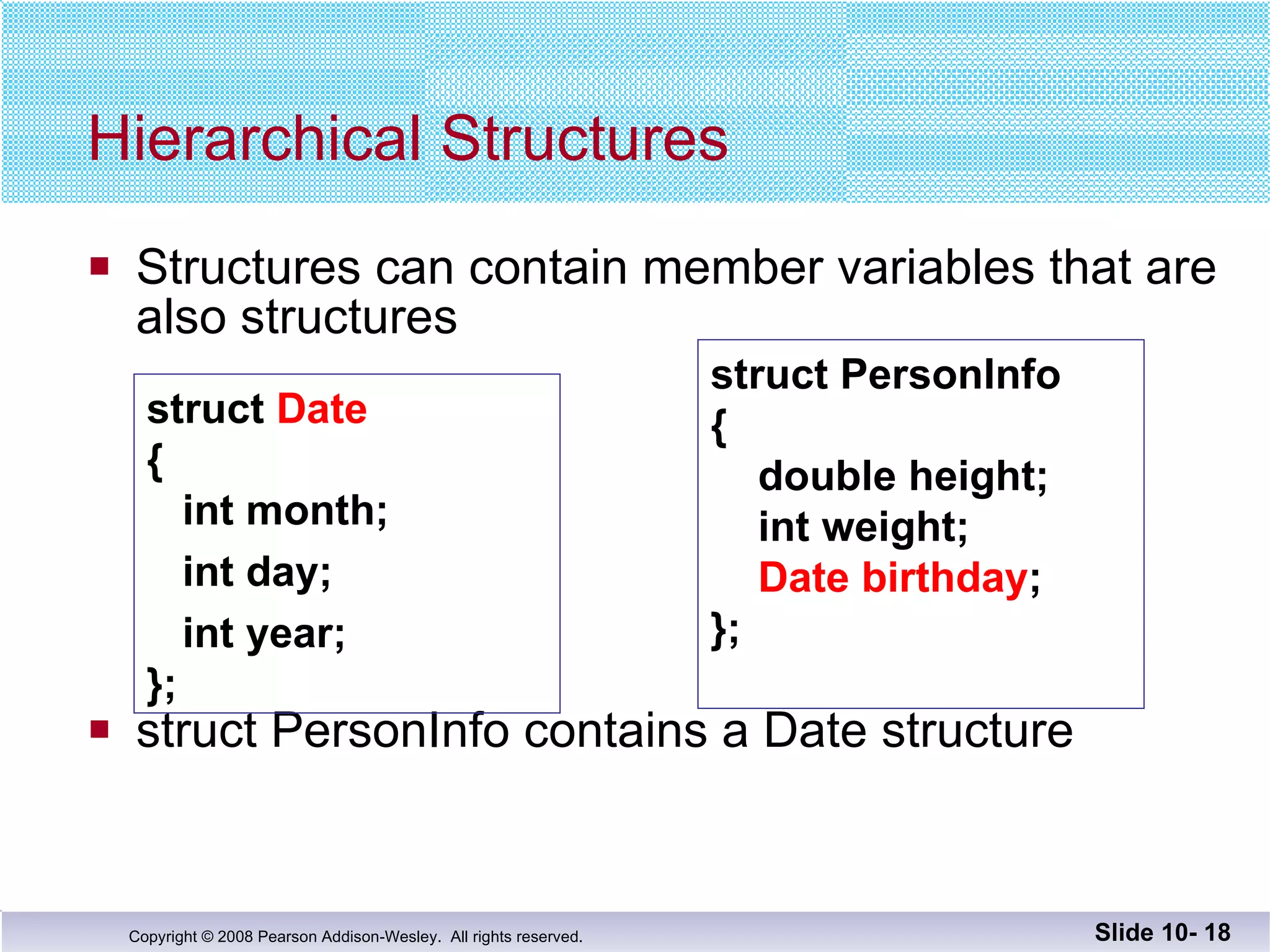 Structures can contain member variables that are also structures struct PersonInfo contains a Date structure Hierarchical Structures Slide 10-  struct  Date {   int month; int day; int year; }; struct PersonInfo {   double height;   int weight;   Date birthday ; }; 