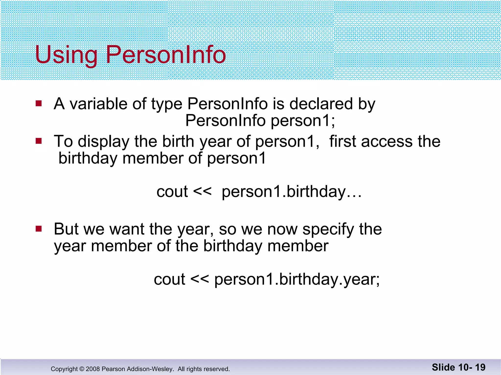 Using PersonInfo A variable of type PersonInfo is declared by   PersonInfo person1; To display the birth year of person1,  first access the  birthday member of person1   cout <<  person1.birthday… But we want the year, so we now specify the  year member of the birthday member     cout << person1.birthday.year; Slide 10-  