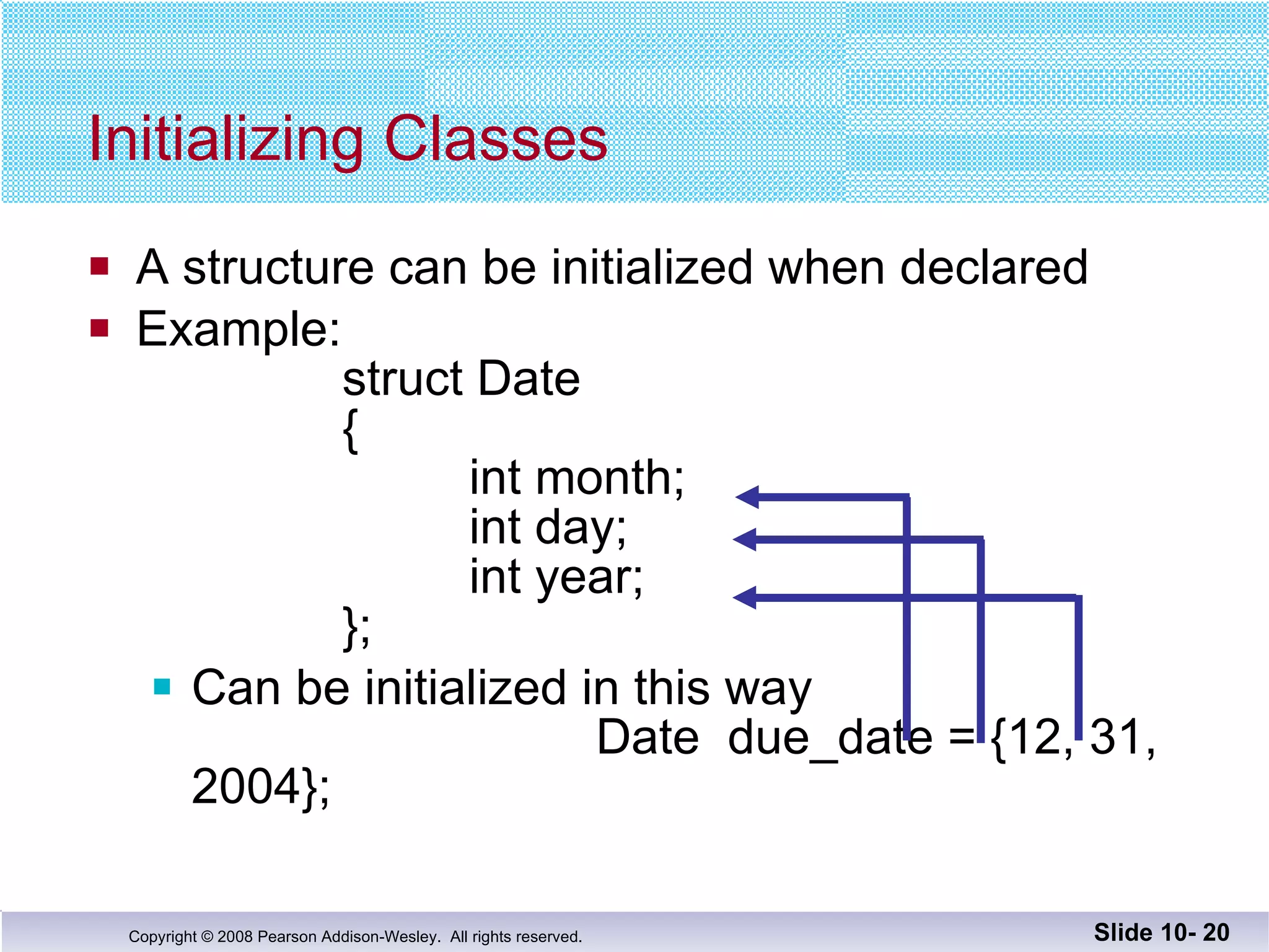 A structure can be initialized when declared Example:   struct Date {   int month;   int day;   int year; }; Can be initialized in this way   Date  due_date = {12, 31, 2004}; Initializing Classes Slide 10-  