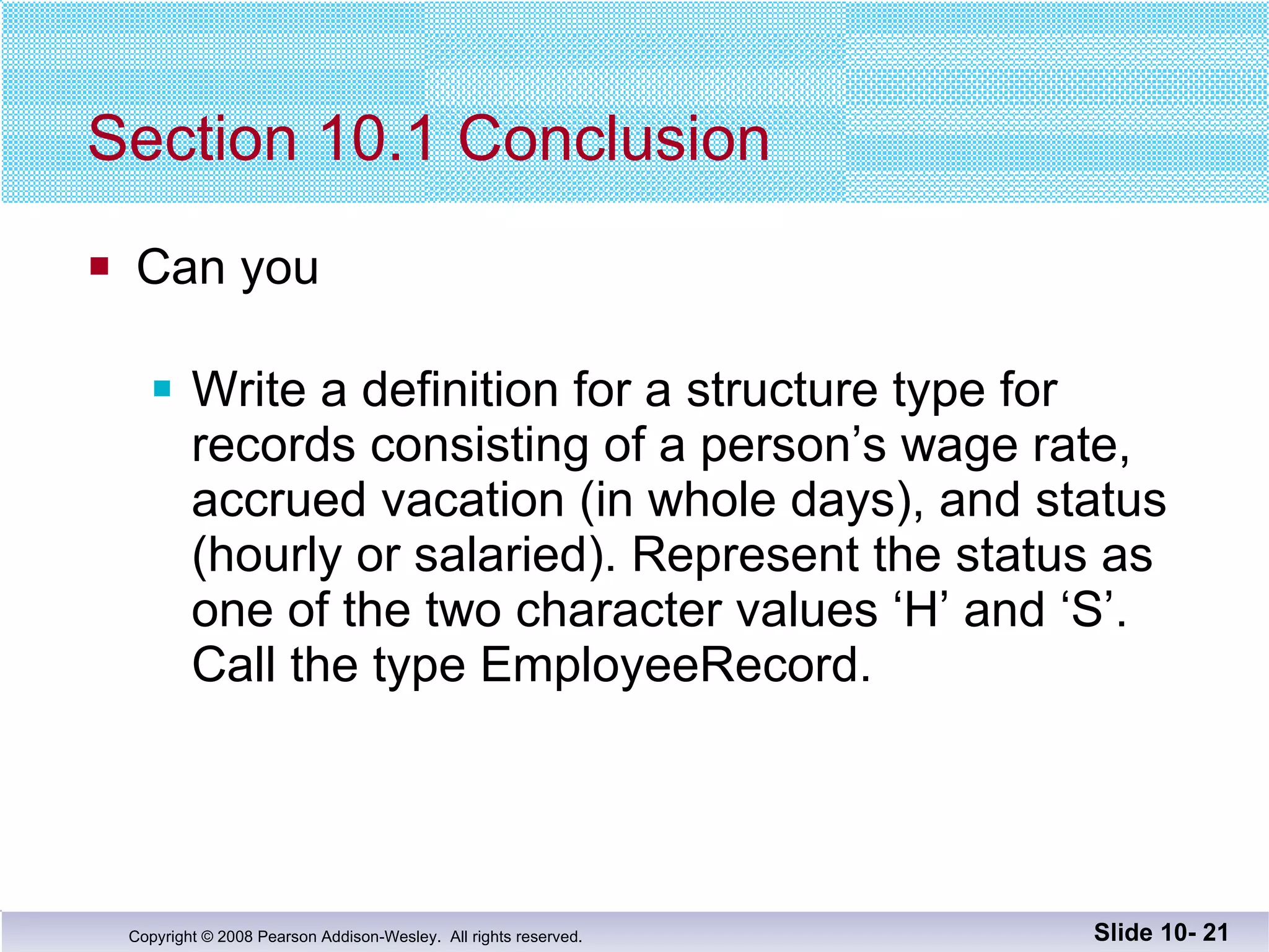 Section 10.1 Conclusion Can you Write a definition for a structure type for records consisting of a person’s wage rate, accrued vacation (in whole days), and status (hourly or salaried). Represent the status as one of the two character values ‘H’ and ‘S’.  Call the type EmployeeRecord. Slide 10-  