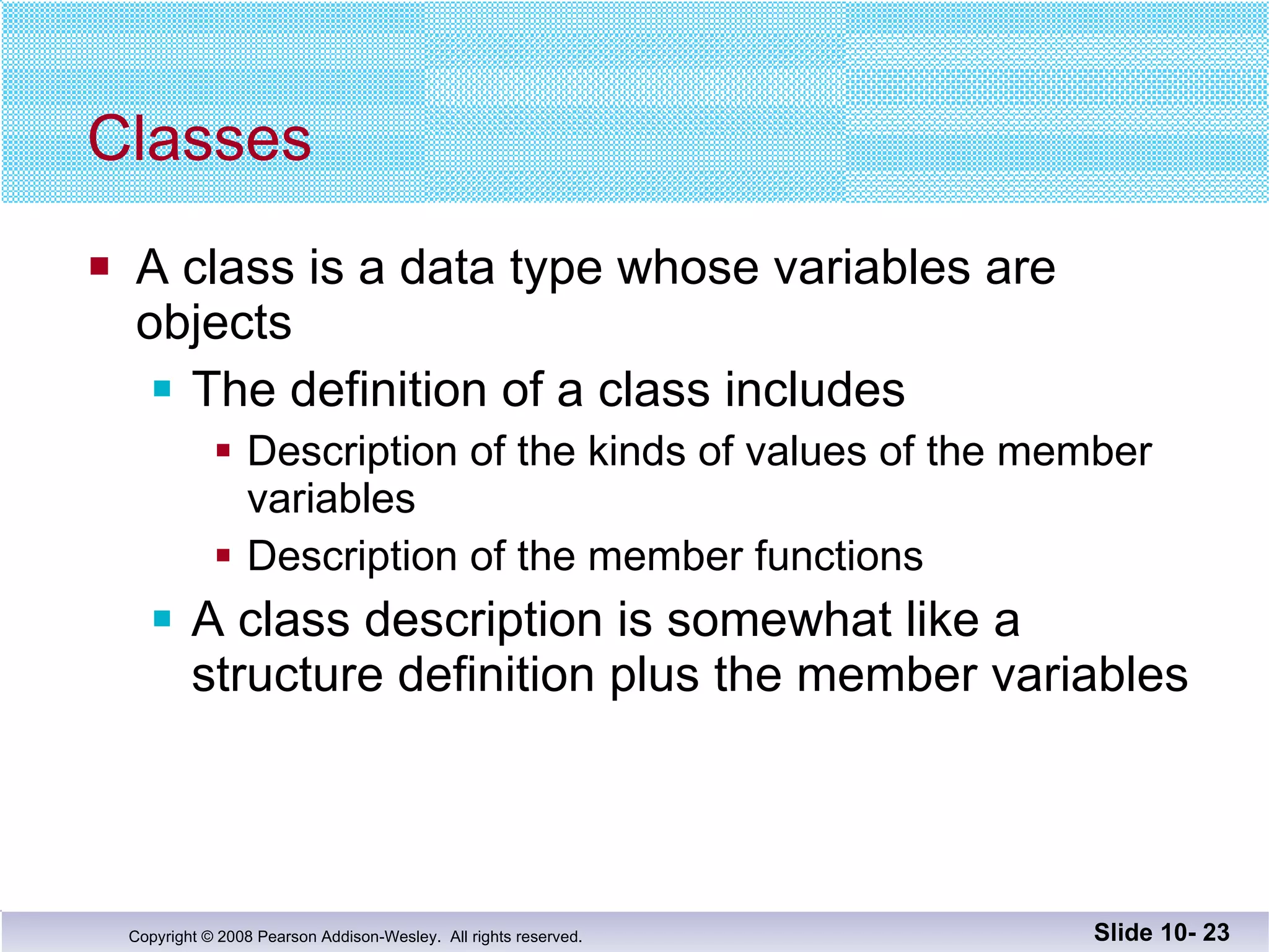 Classes A class is a data type whose variables are  objects The definition of a class includes Description of the kinds of values of the member variables Description of the member functions A class description is somewhat like a structure definition plus the member variables Slide 10-  