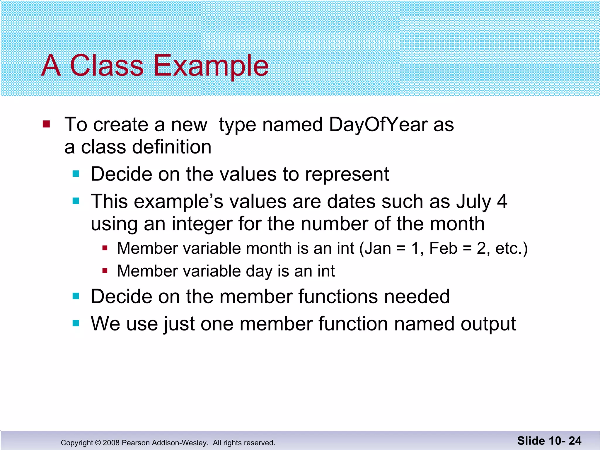 A Class Example To create a new  type named DayOfYear as  a class definition Decide on the values to represent This example’s values are dates such as July 4 using an integer for the number of the month Member variable month is an int (Jan = 1, Feb = 2, etc.) Member variable day is an int Decide on the member functions needed We use just one member function named output Slide 10-  