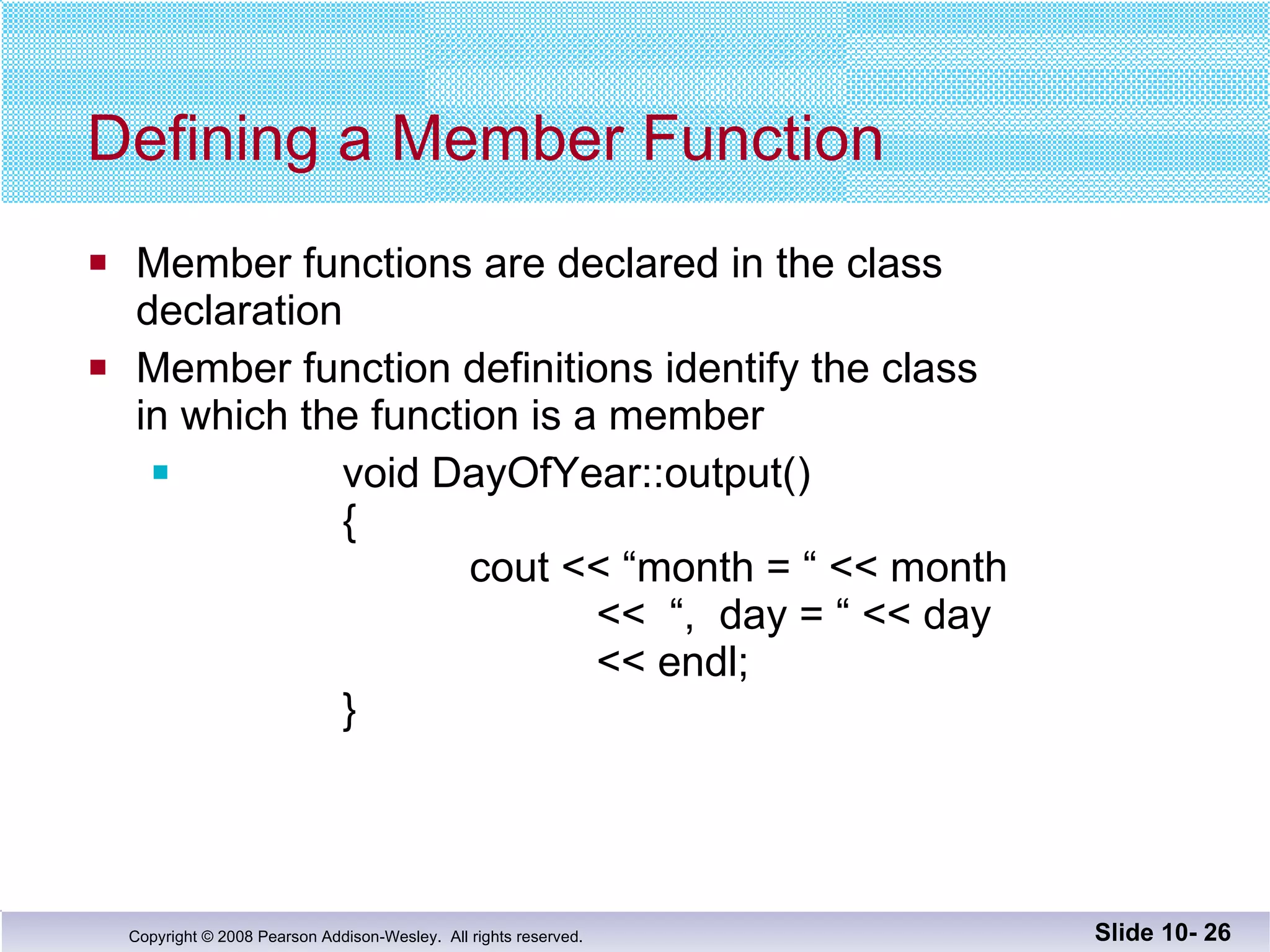 Defining a Member Function Member functions are declared in the class declaration  Member function definitions identify the class in which the function is a member void DayOfYear::output() {   cout << “month = “ << month   <<  “,  day = “ << day << endl;   }  Slide 10-  