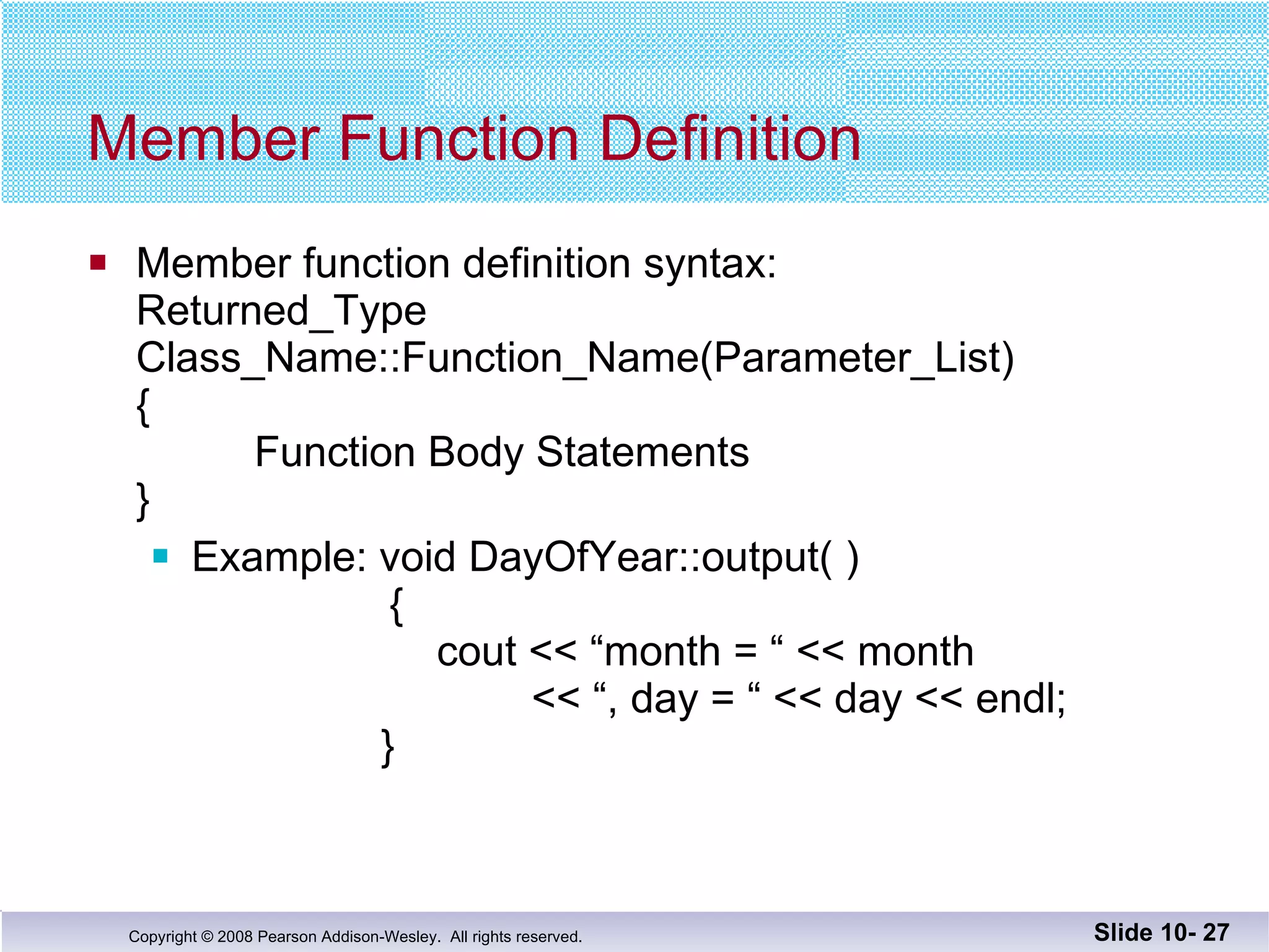 Member Function Definition Member function definition syntax: Returned_Type Class_Name::Function_Name(Parameter_List) {   Function Body Statements } Example: void DayOfYear::output( )     {     cout << “month = “ << month   << “, day = “ << day << endl;   } Slide 10-  