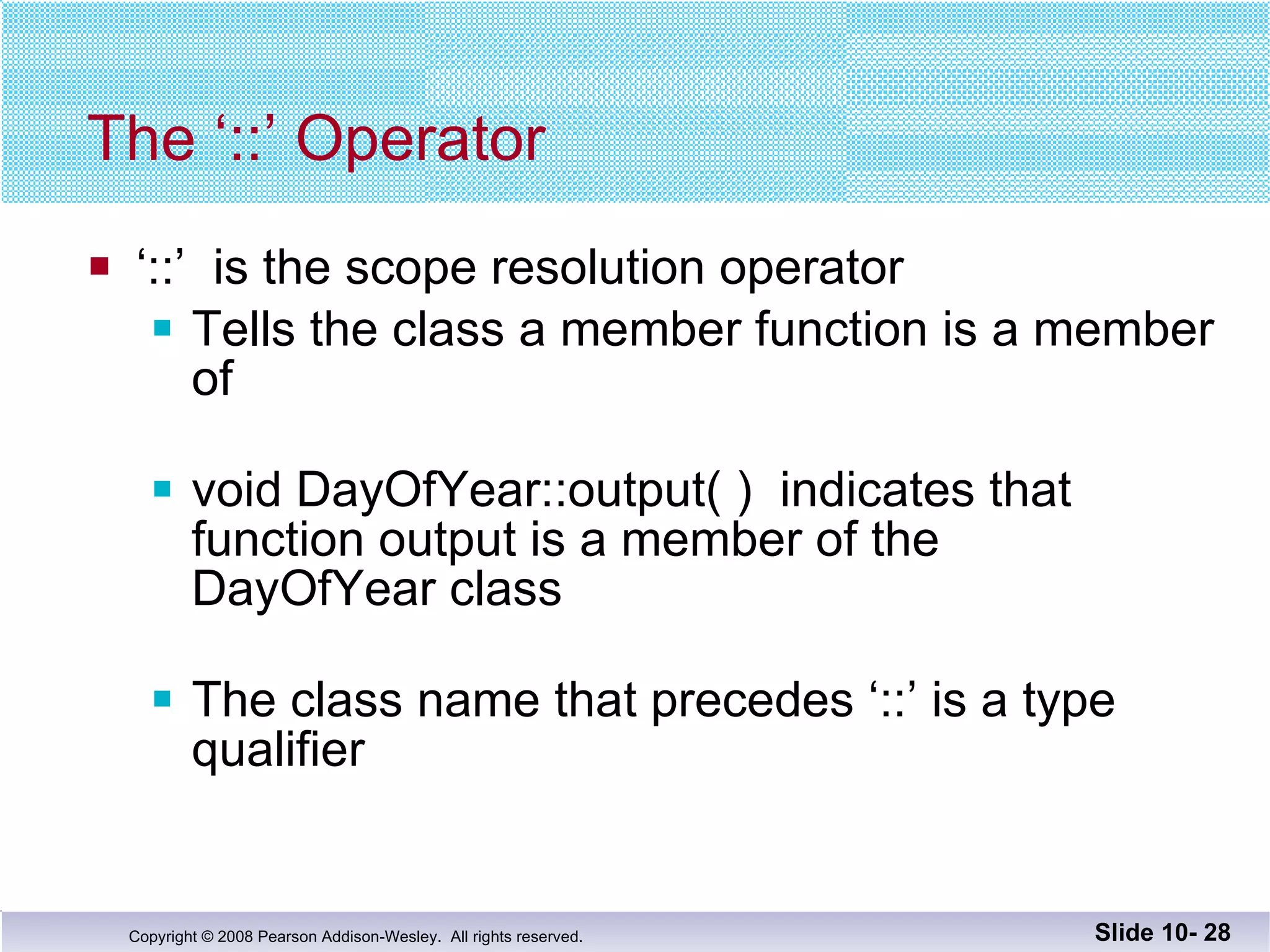 The ‘::’ Operator  ‘ ::’  is the scope resolution operator Tells the class a member function is a member of void DayOfYear::output( )  indicates that function output is a member of the  DayOfYear class The class name that precedes ‘::’ is a type qualifier Slide 10-  