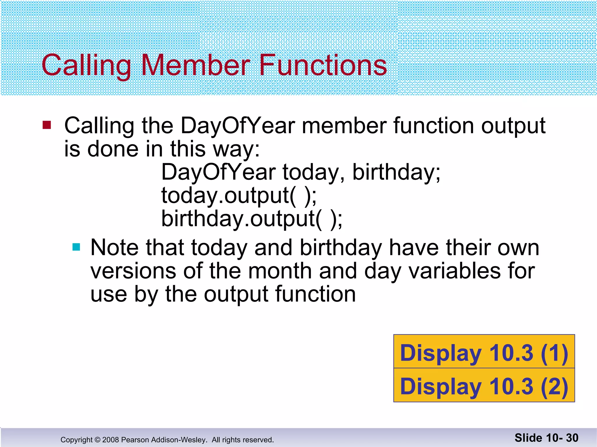 Calling the DayOfYear member function output is done in this way: DayOfYear today, birthday; today.output( ); birthday.output( ); Note that today and birthday have their own  versions of the month and day variables for use by the output function Calling Member Functions Slide 10-  Display 10.3 (1) Display 10.3 (2) 