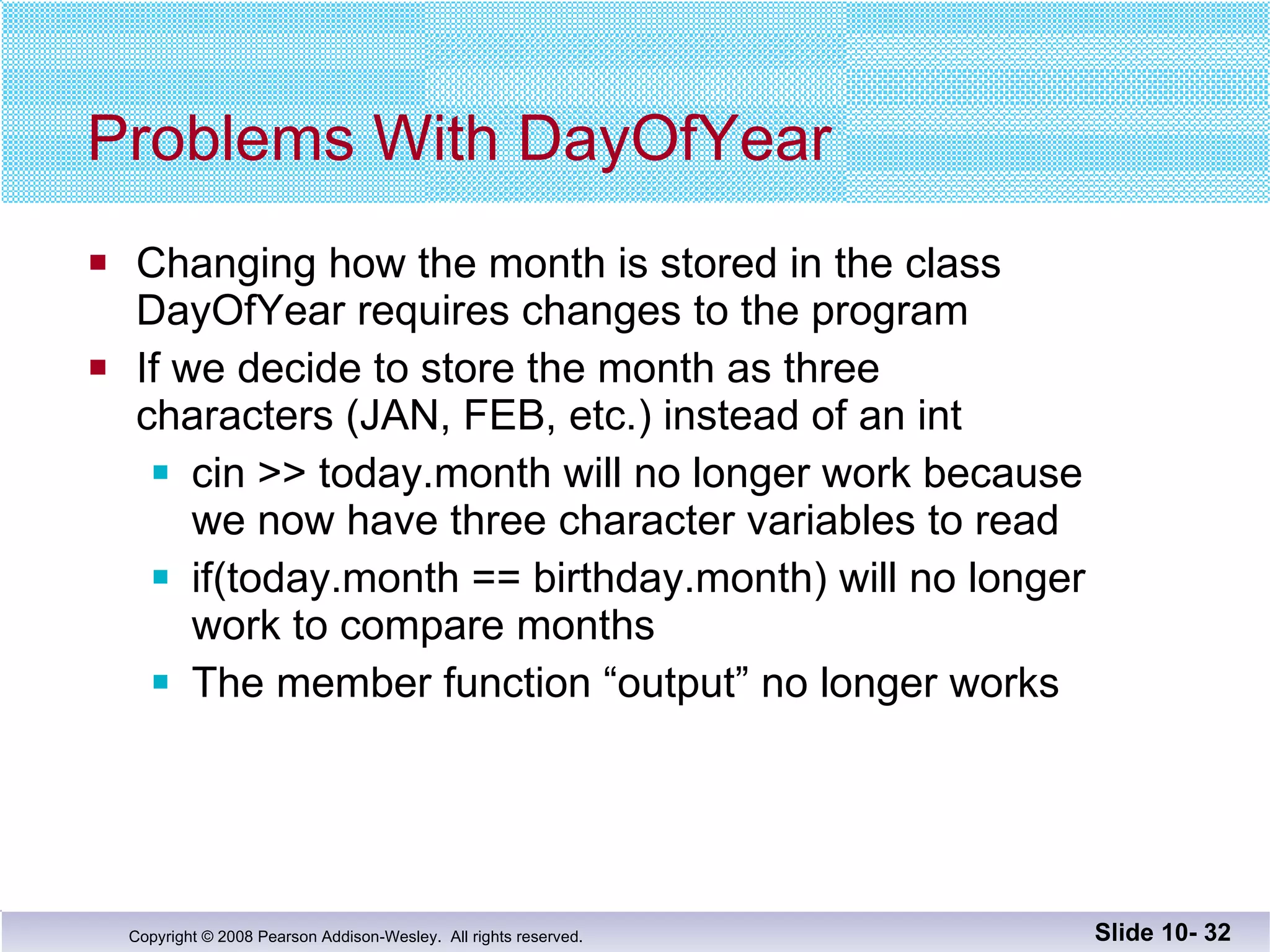 Problems With DayOfYear Changing how the month is stored in the class DayOfYear requires changes to the program If we decide to store the month as three  characters (JAN, FEB, etc.) instead of an int cin >> today.month will no longer work because we now have three character variables to read if(today.month == birthday.month) will no longer work to compare months The member function “output” no longer works Slide 10-  