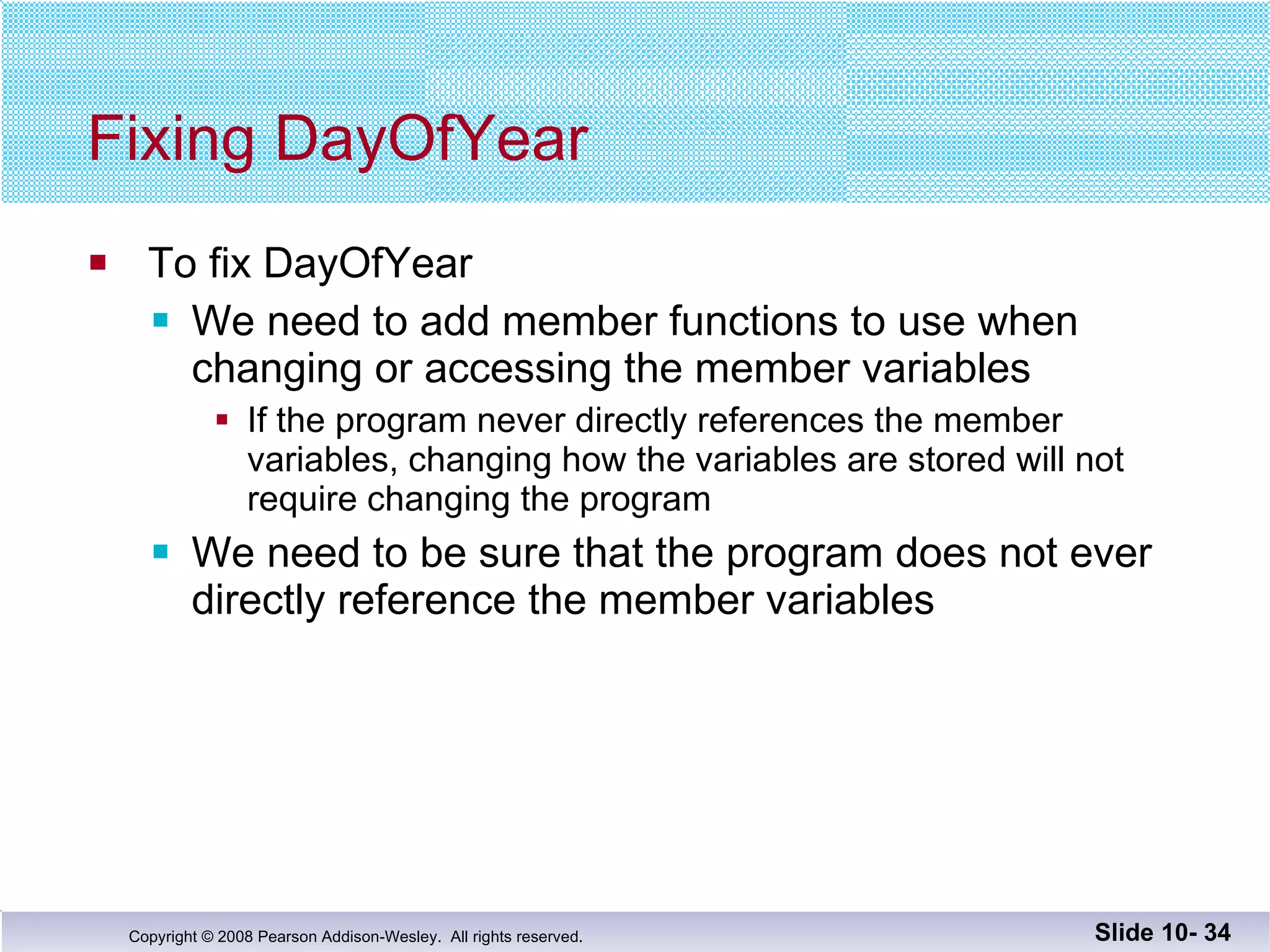 Fixing DayOfYear To fix DayOfYear We need to add member functions to use when  changing or accessing the member variables If the program never directly references the member  variables, changing how the variables are stored will not require changing the program We need to be sure that the program does not ever  directly reference the member variables Slide 10-  