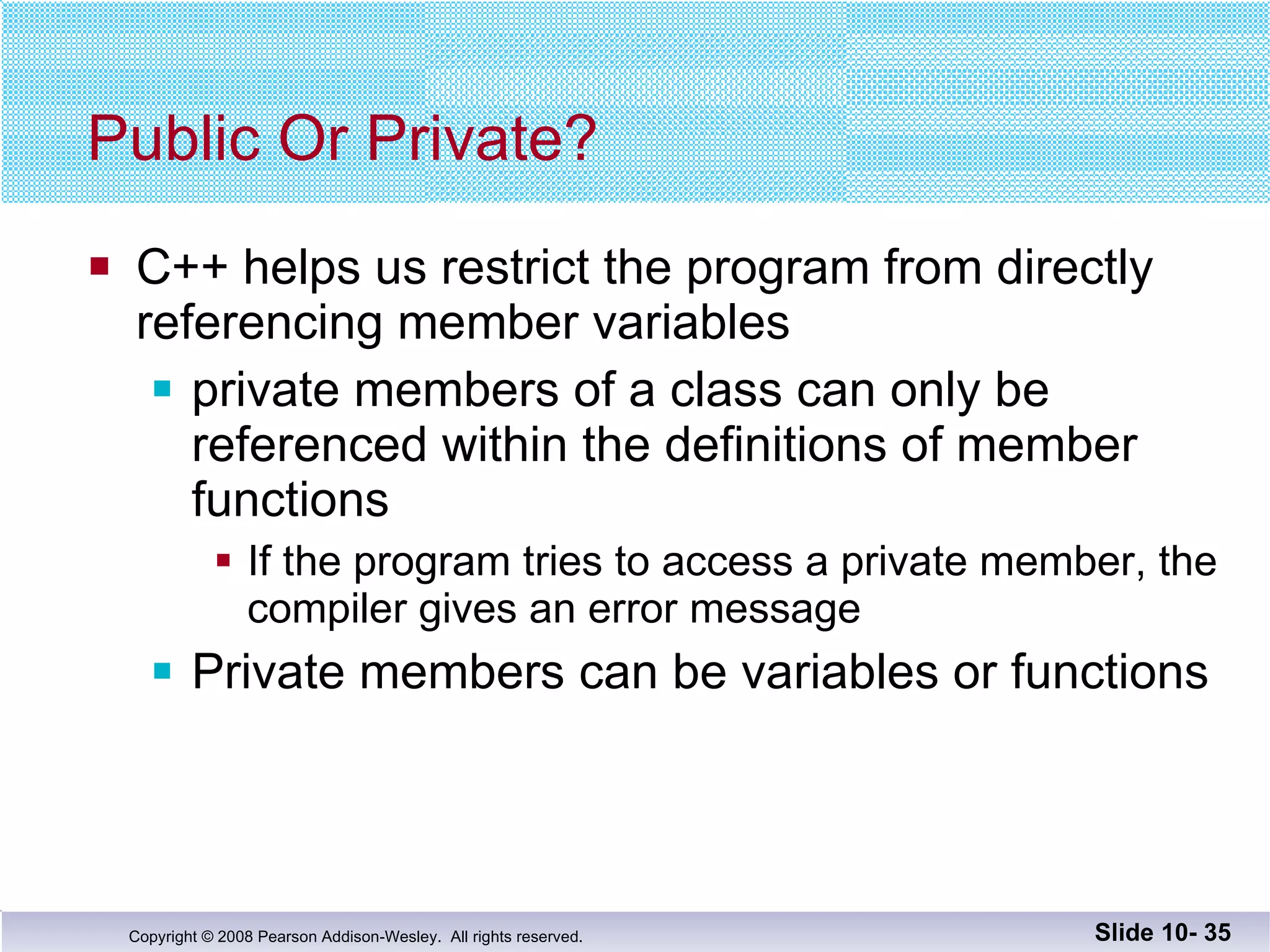 Public Or Private? C++ helps us restrict the program from directly  referencing member variables private members of a class can only be referenced within the definitions of member functions If the program tries to access a private member, the compiler gives an error message Private members can be variables or functions Slide 10-  