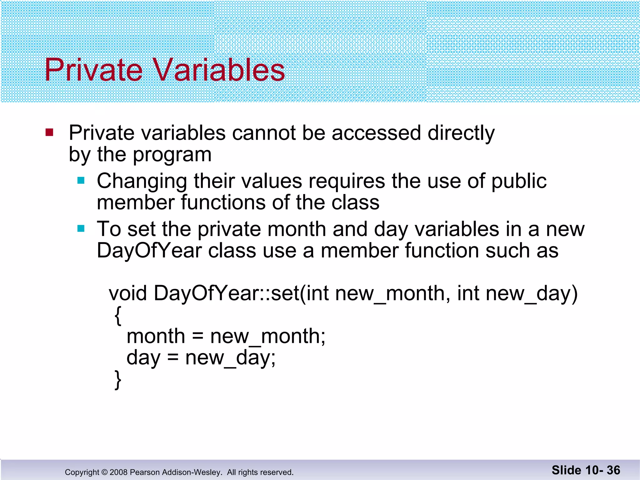 Private Variables Private variables cannot be accessed directly  by the program Changing their values requires the use of public member functions of the class To set the private month and day variables in a new  DayOfYear class use a member function such as   void DayOfYear::set(int new_month, int new_day)   {   month = new_month;     day = new_day;   } Slide 10-  