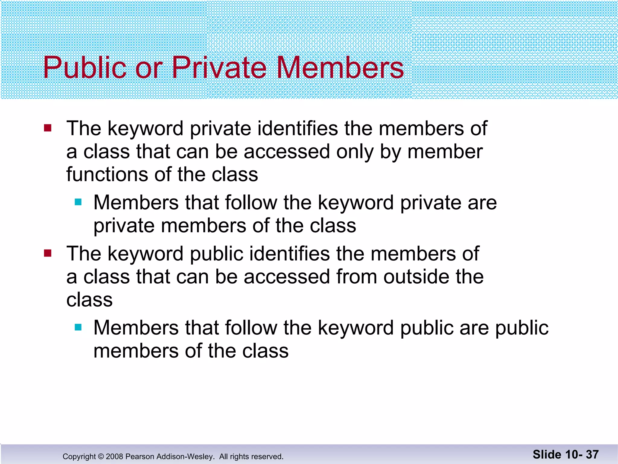 Public or Private Members The keyword private identifies the members of  a class that can be accessed only by member  functions of the class Members that follow the keyword private are  private members of the class The keyword public identifies the members of  a class that can be accessed from outside the  class Members that follow the keyword public are public  members of the class Slide 10-  