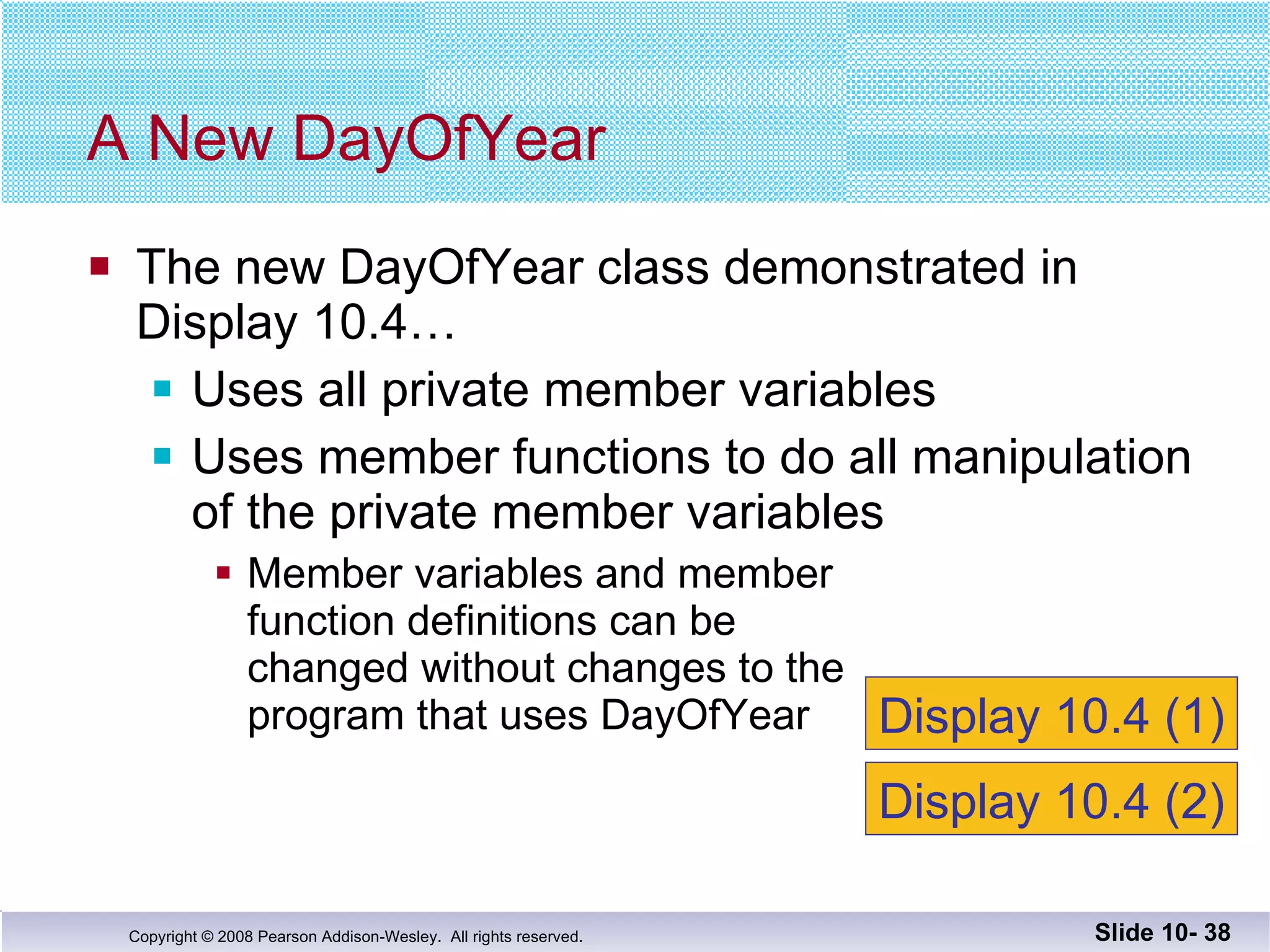 The new DayOfYear class demonstrated in  Display 10.4… Uses all private member variables Uses member functions to do all manipulation of the private member variables Member variables and member  function definitions can be changed without changes to the program that uses DayOfYear  A New DayOfYear Slide 10-  Display 10.4 (1) Display 10.4 (2) 