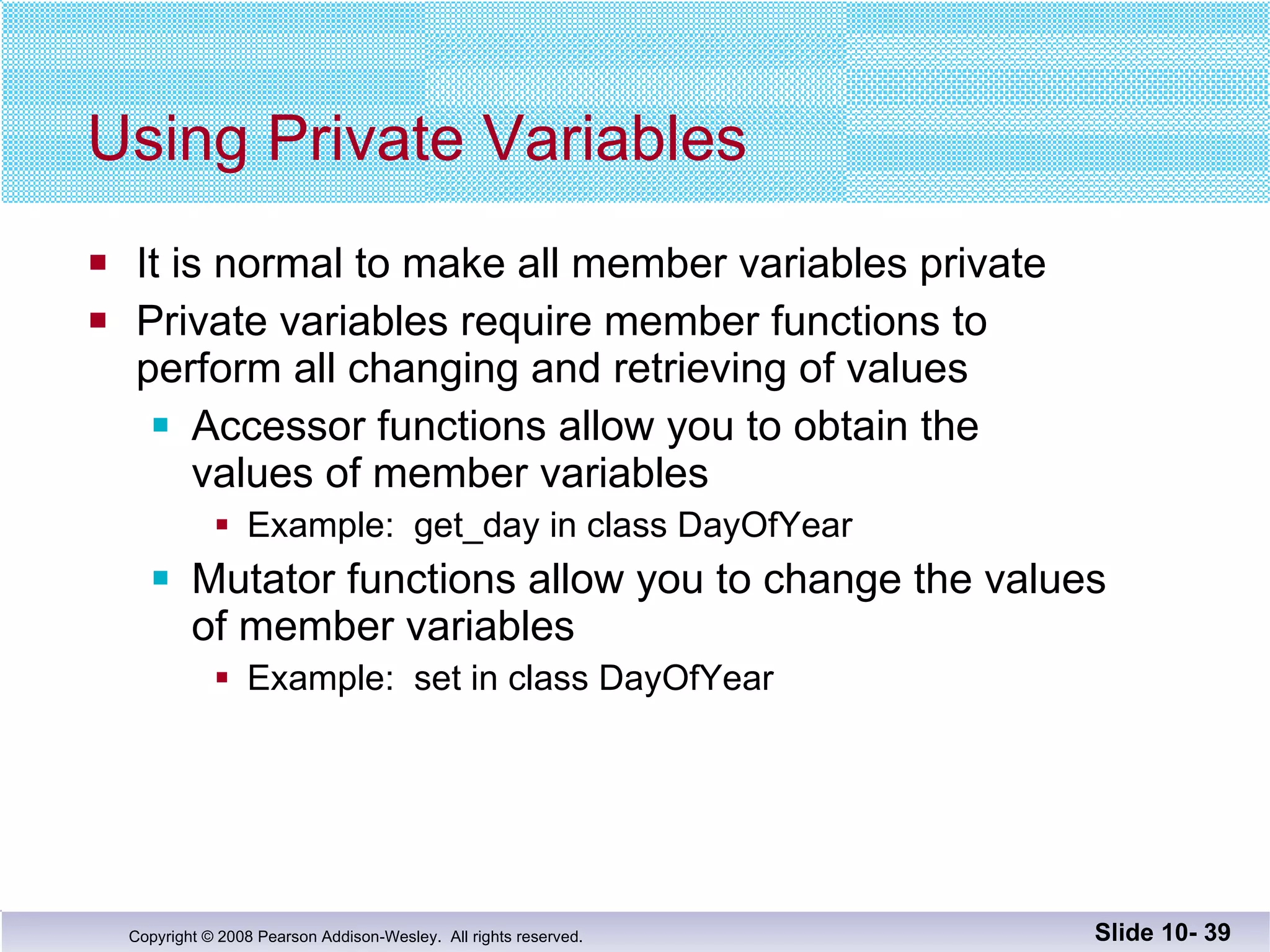 Using Private Variables It is normal to make all member variables private Private variables require member functions to  perform all changing and retrieving of values Accessor functions allow you to obtain the  values of member variables Example:  get_day in class DayOfYear Mutator functions allow you to change the values of member variables Example:  set in class DayOfYear  Slide 10-  