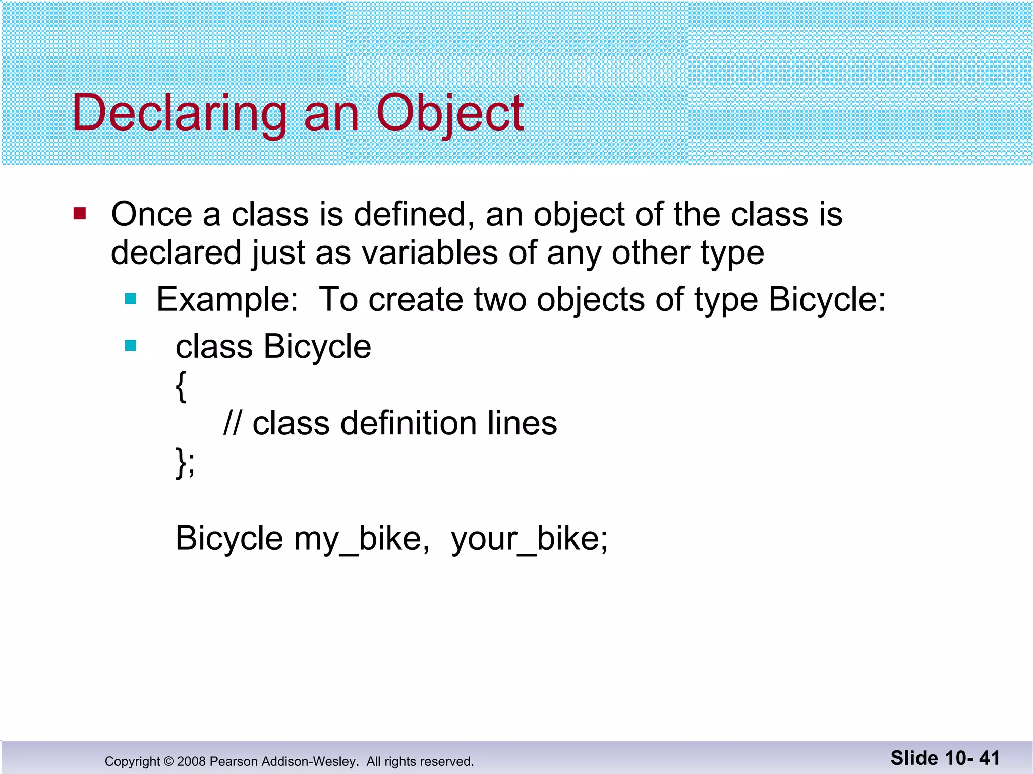 Declaring an Object Once a class is defined, an object of the class is declared just as variables of any other type Example:  To create two objects of type Bicycle:  class Bicycle {   // class definition lines };   Bicycle my_bike,  your_bike;  Slide 10-  