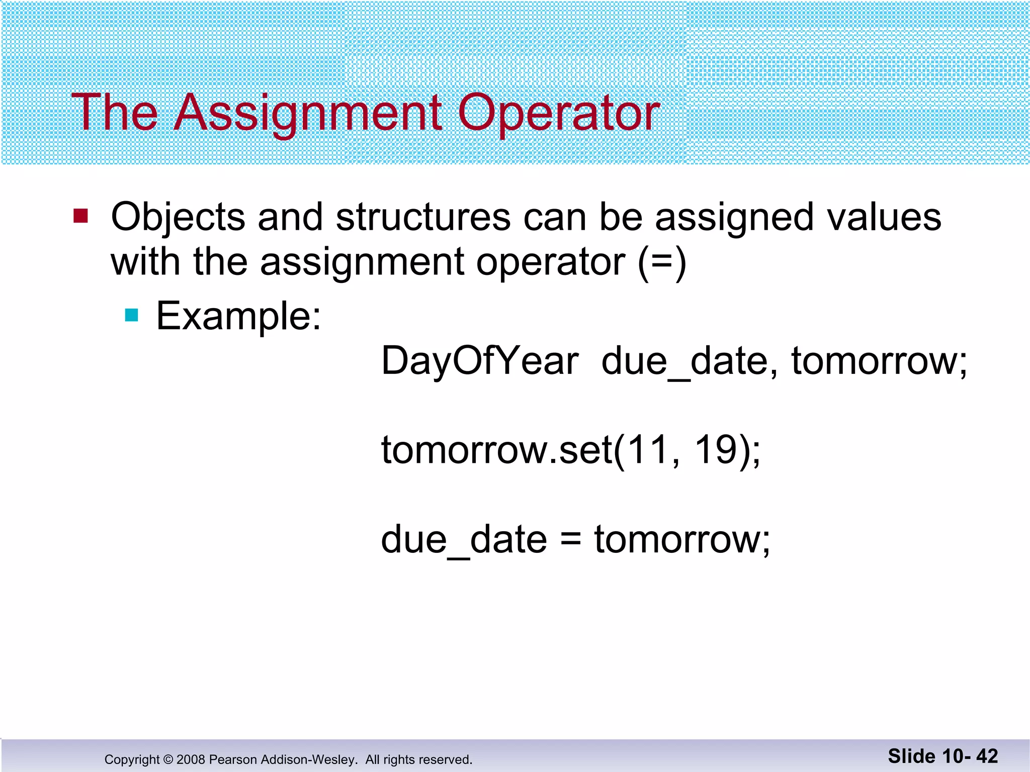 The Assignment Operator Objects and structures can be assigned values with the assignment operator (=) Example:    DayOfYear  due_date, tomorrow;   tomorrow.set(11, 19);   due_date = tomorrow; Slide 10-  