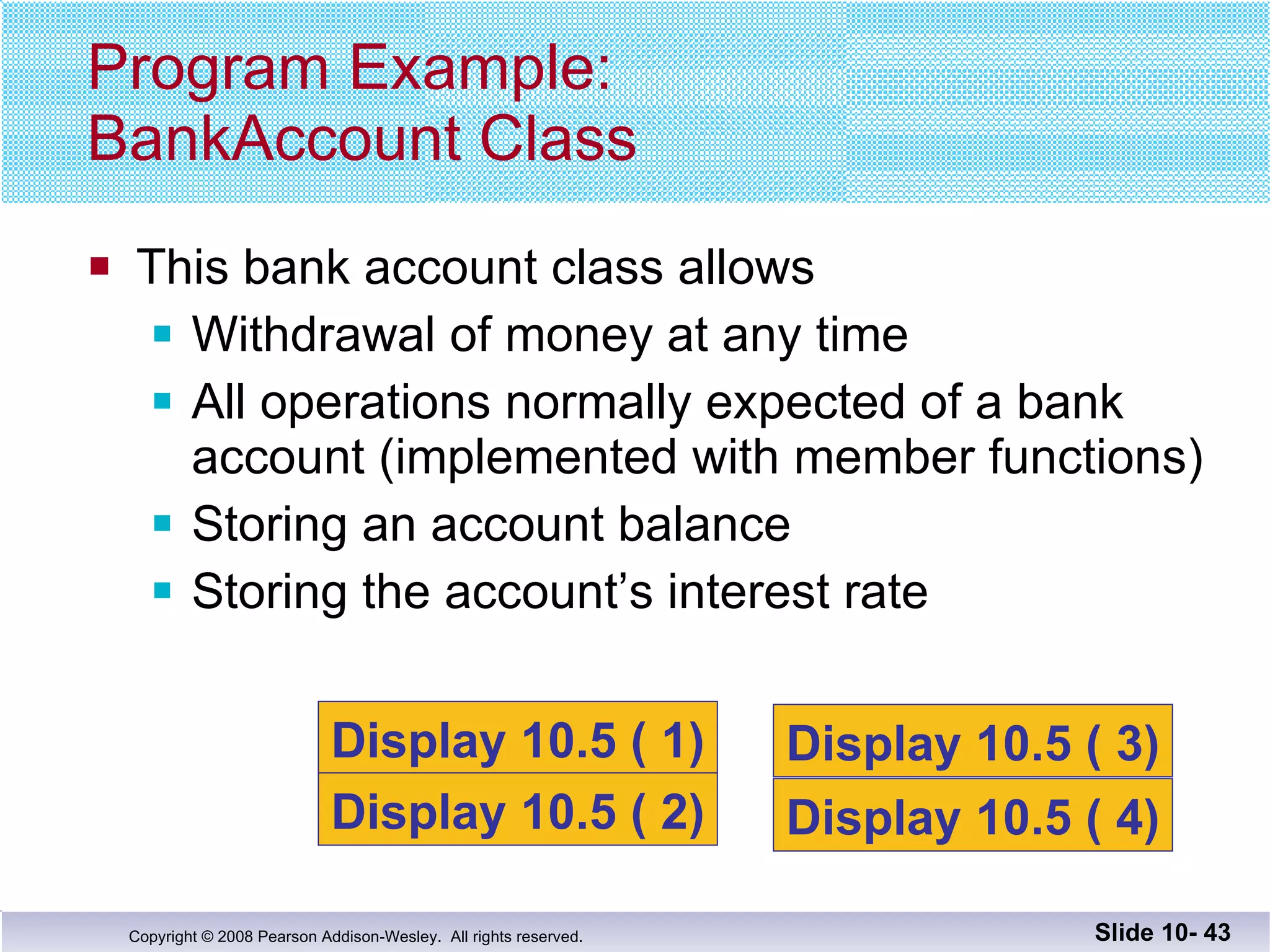 This bank account class allows  Withdrawal of money at any time All operations normally expected of a bank account (implemented with member functions) Storing an account balance Storing the account’s interest rate Program Example: BankAccount Class Slide 10-  Display 10.5 ( 1) Display 10.5 ( 2) Display 10.5 ( 3) Display 10.5 ( 4) 