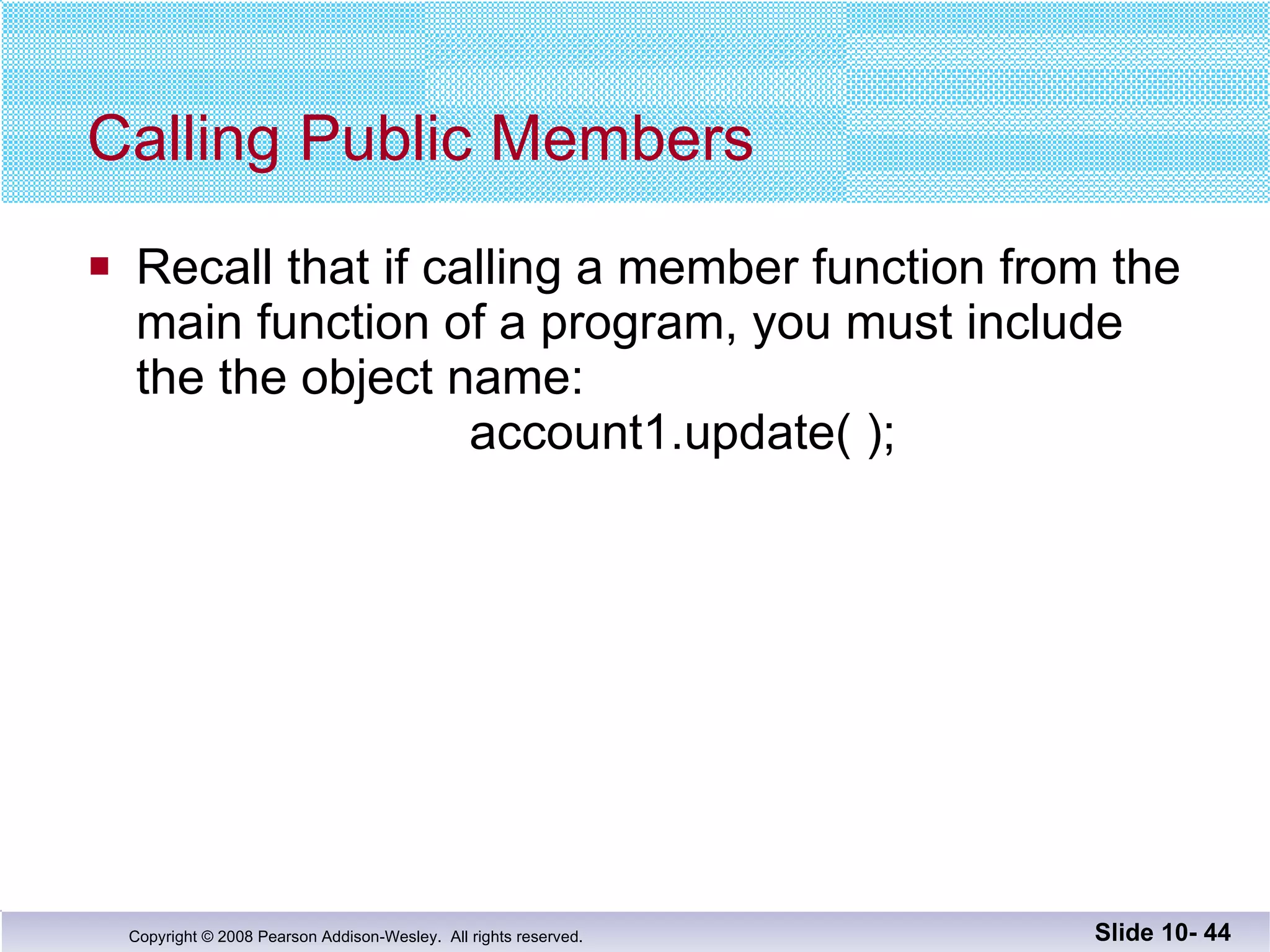 Calling Public Members  Recall that if calling a member function from the  main function of a program, you must include the the object name:   account1.update( ); Slide 10-  