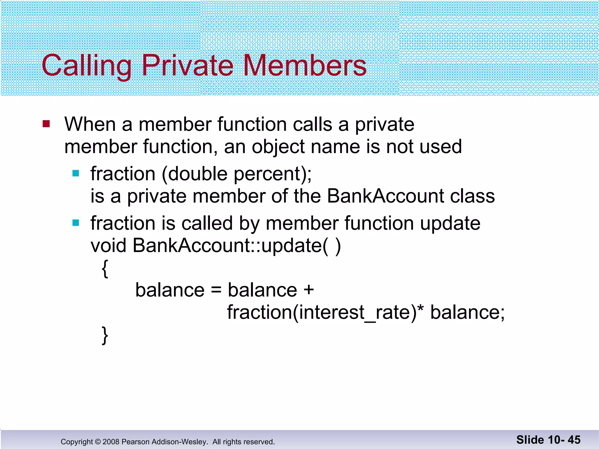 Calling Private Members When a member function calls a private  member function, an object name is not used fraction (double percent);  is a private member of the BankAccount class fraction is called by member function update  void BankAccount::update( ) {   balance = balance +   fraction(interest_rate)* balance;  } Slide 10-  