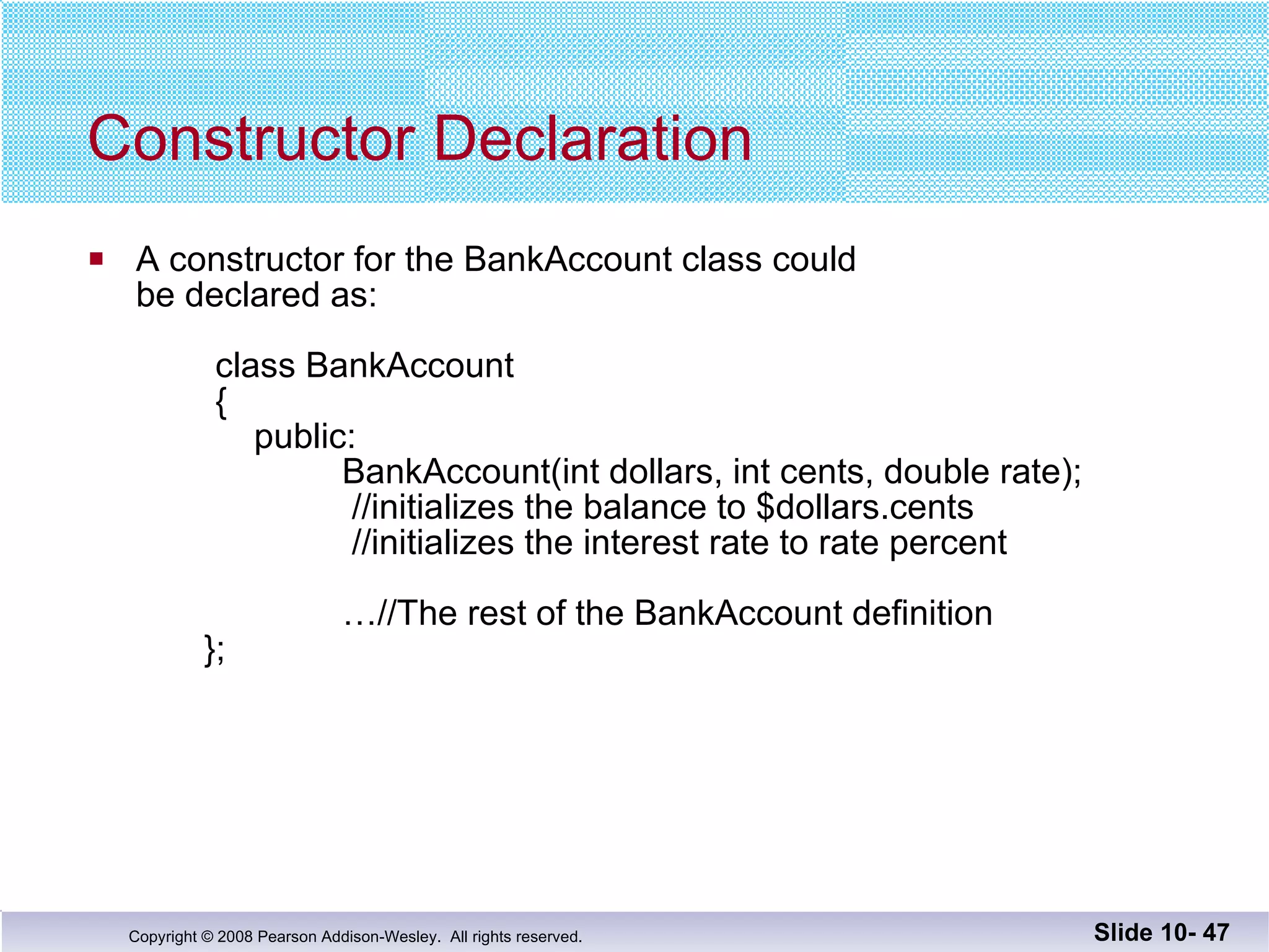 Constructor Declaration A constructor for the BankAccount class could  be declared as:   class BankAccount {     public:   BankAccount(int dollars, int cents, double rate);  //initializes the balance to $dollars.cents  //initializes the interest rate to rate percent   …//The rest of the BankAccount definition   }; Slide 10-  
