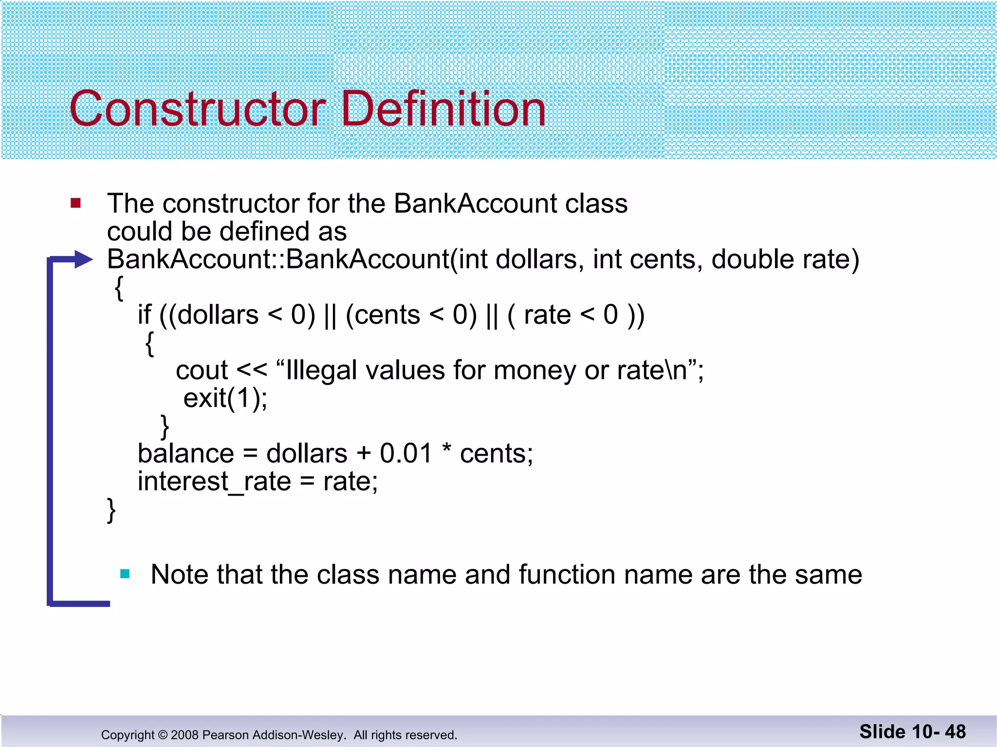 The constructor for the BankAccount class  could be defined as BankAccount::BankAccount(int dollars, int cents, double rate)  {   if ((dollars < 0) || (cents < 0) || ( rate < 0 ))   {   cout << “Illegal values for money or rate\n”;   exit(1);   }   balance = dollars + 0.01 * cents;   interest_rate = rate; } Note that the class name and function name are the same Constructor Definition Slide 10-  