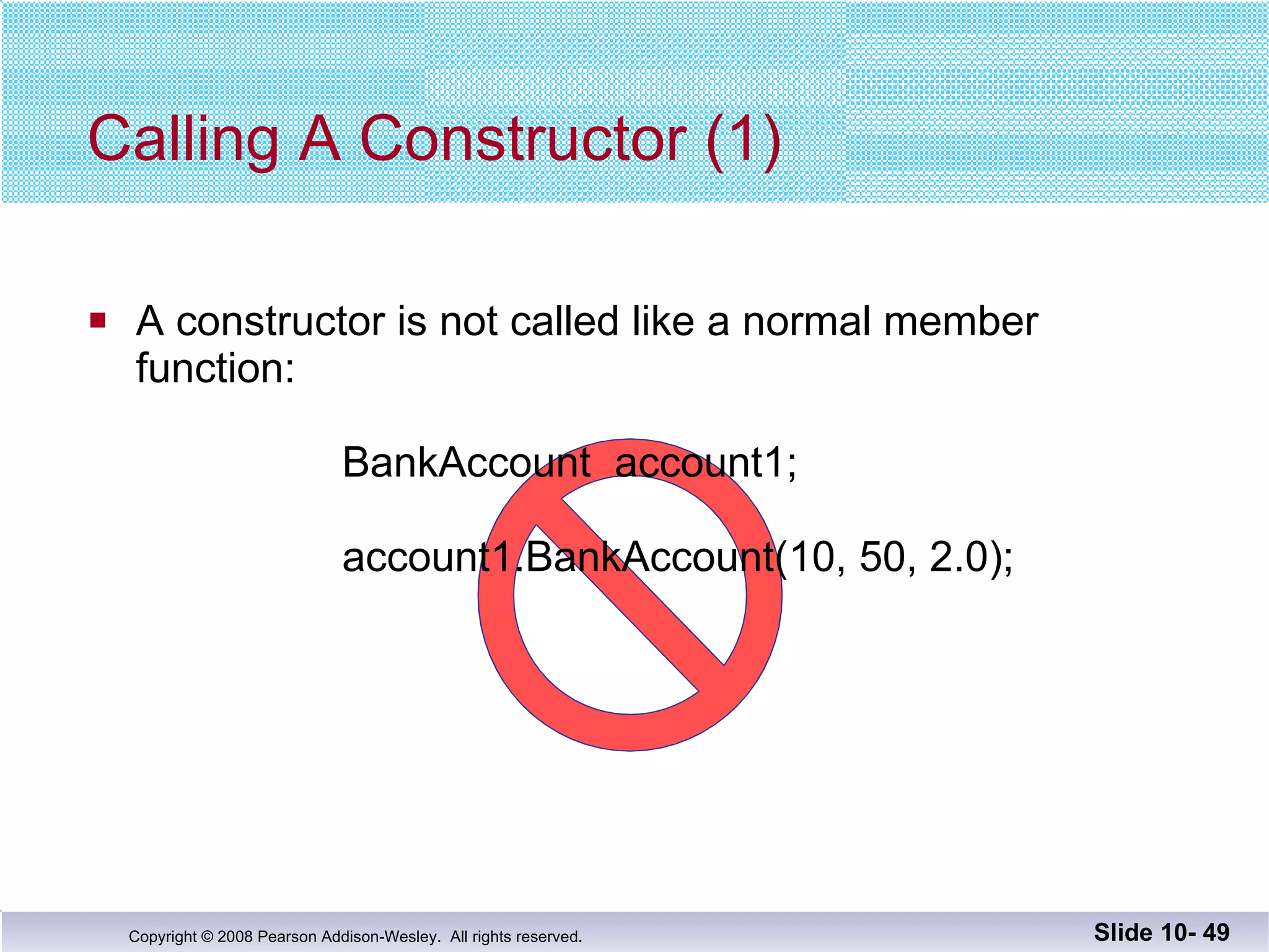 Calling A Constructor (1) A constructor is not called like a normal member function:   BankAccount  account1;    account1.BankAccount(10, 50, 2.0); Slide 10-  