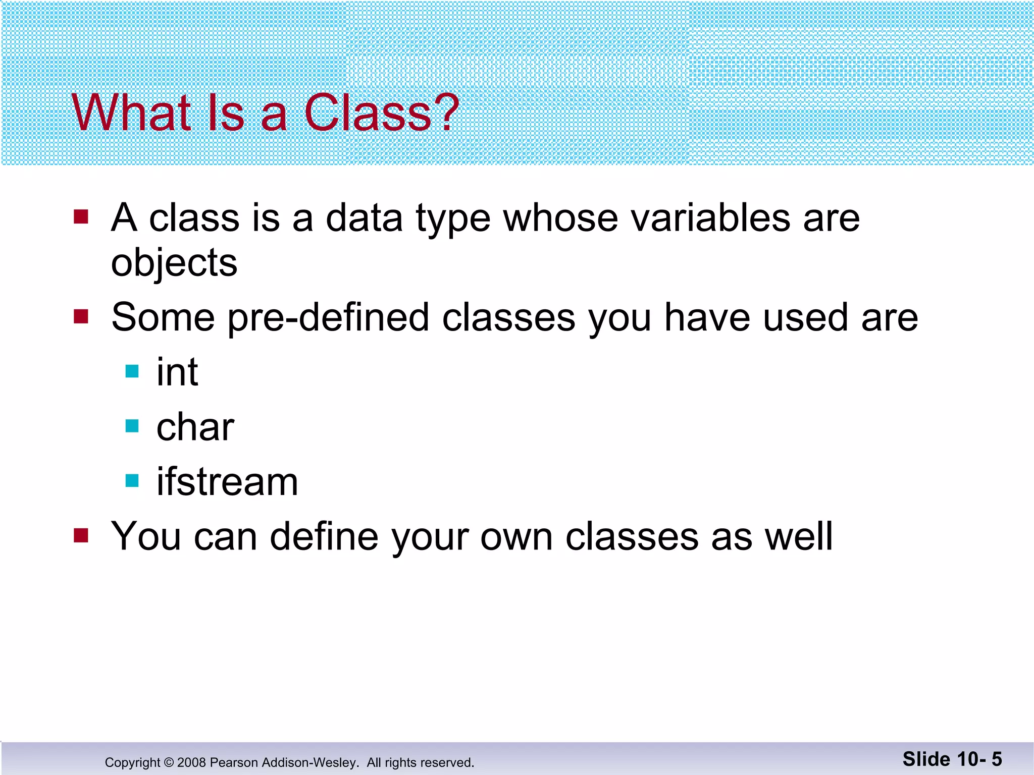 What Is a Class? A class is a data type whose variables are objects Some pre-defined classes you have used are  int char ifstream You can define your own classes as well Slide 10-  