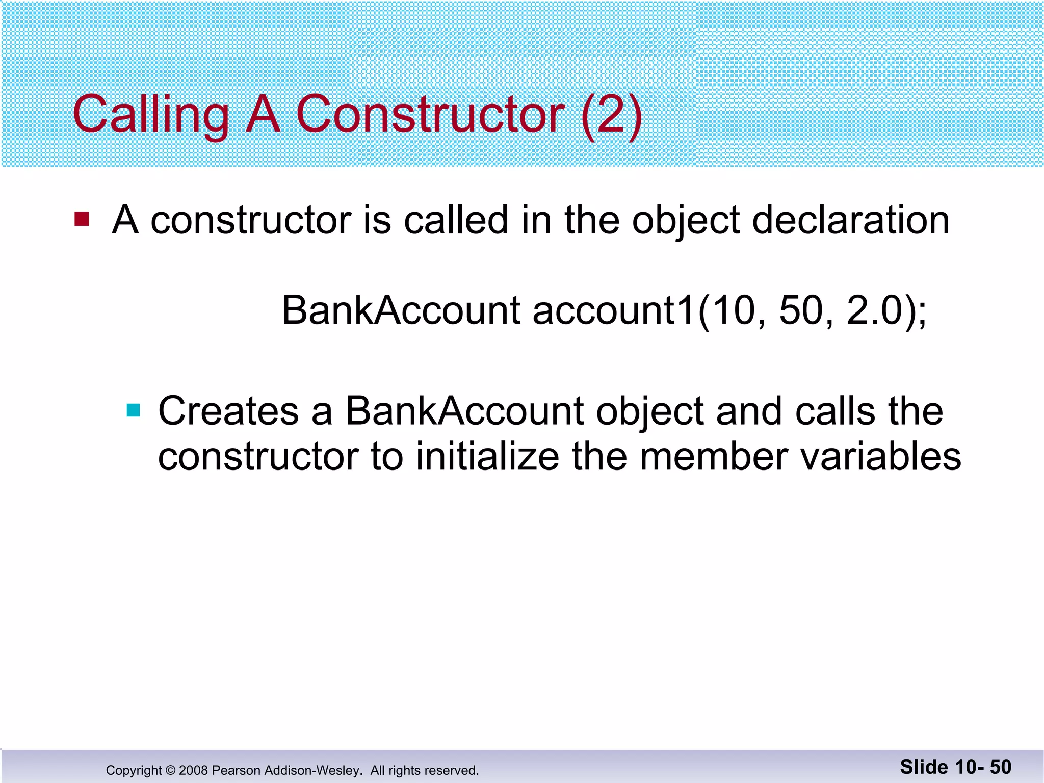 Calling A Constructor (2) A constructor is called in the object declaration   BankAccount account1(10, 50, 2.0); Creates a BankAccount object and calls the  constructor to initialize the member variables Slide 10-  