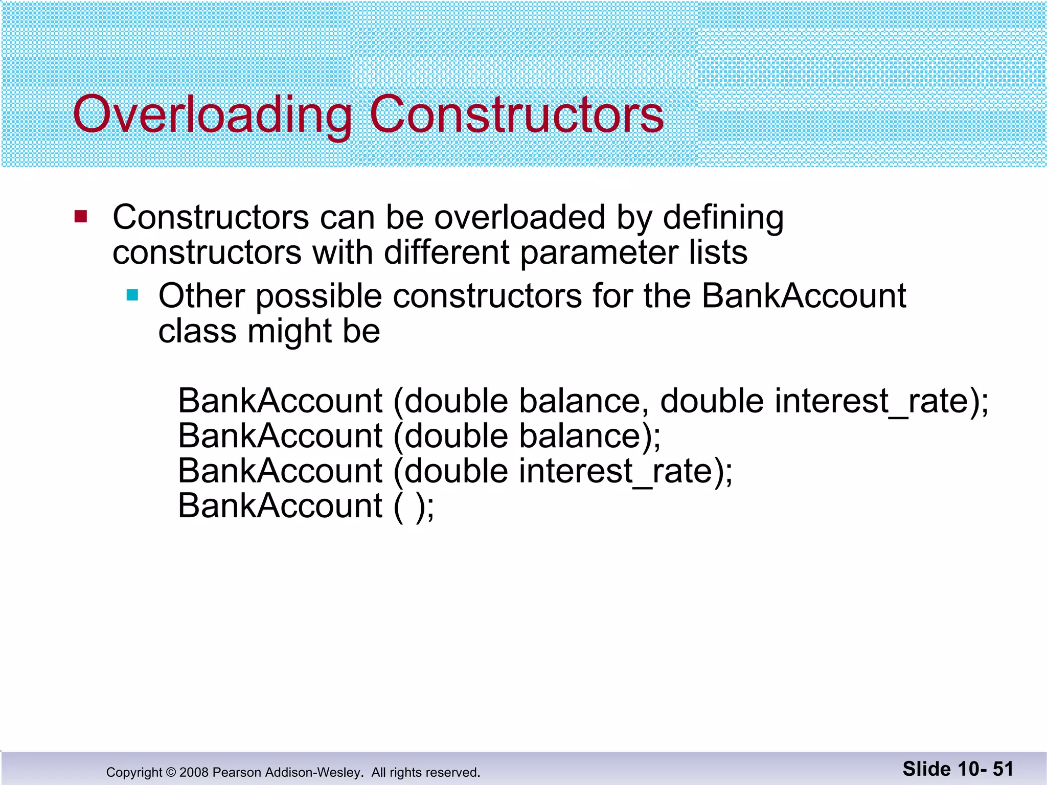 Overloading Constructors Constructors can be overloaded by defining constructors with different parameter lists Other possible constructors for the BankAccount class might be BankAccount (double balance, double interest_rate); BankAccount (double balance);   BankAccount (double interest_rate);   BankAccount ( ); Slide 10-  