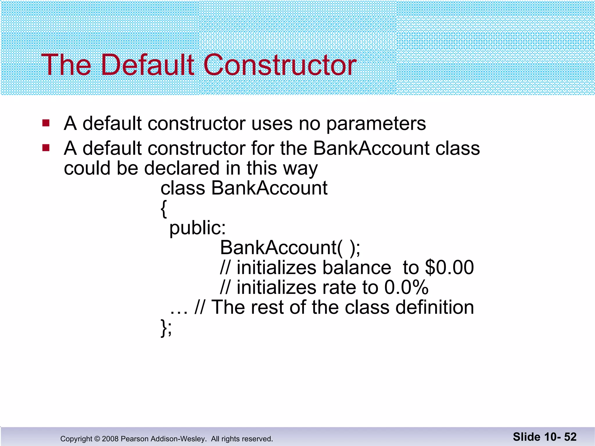 The Default Constructor A default constructor uses no parameters A default constructor for the BankAccount class could be declared in this way class BankAccount   {   public:   BankAccount( );   // initializes balance  to $0.00   // initializes rate to 0.0%   … // The rest of the class definition }; Slide 10-  