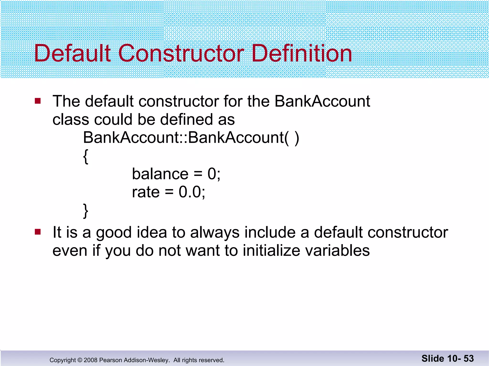 Default Constructor Definition The default constructor for the BankAccount class could be defined as BankAccount::BankAccount( )   {   balance = 0;   rate = 0.0;   } It is a good idea to always include a default constructor even if you do not want to initialize variables Slide 10-  