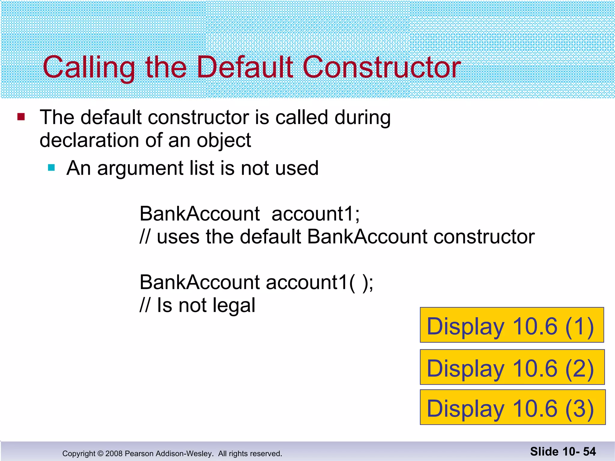 The default constructor is called during  declaration of an object An argument list is not used BankAccount  account1;  // uses the default BankAccount constructor BankAccount account1( );    // Is not legal Calling the Default Constructor Slide 10-  Display 10.6 (1) Display 10.6 (2) Display 10.6 (3) 
