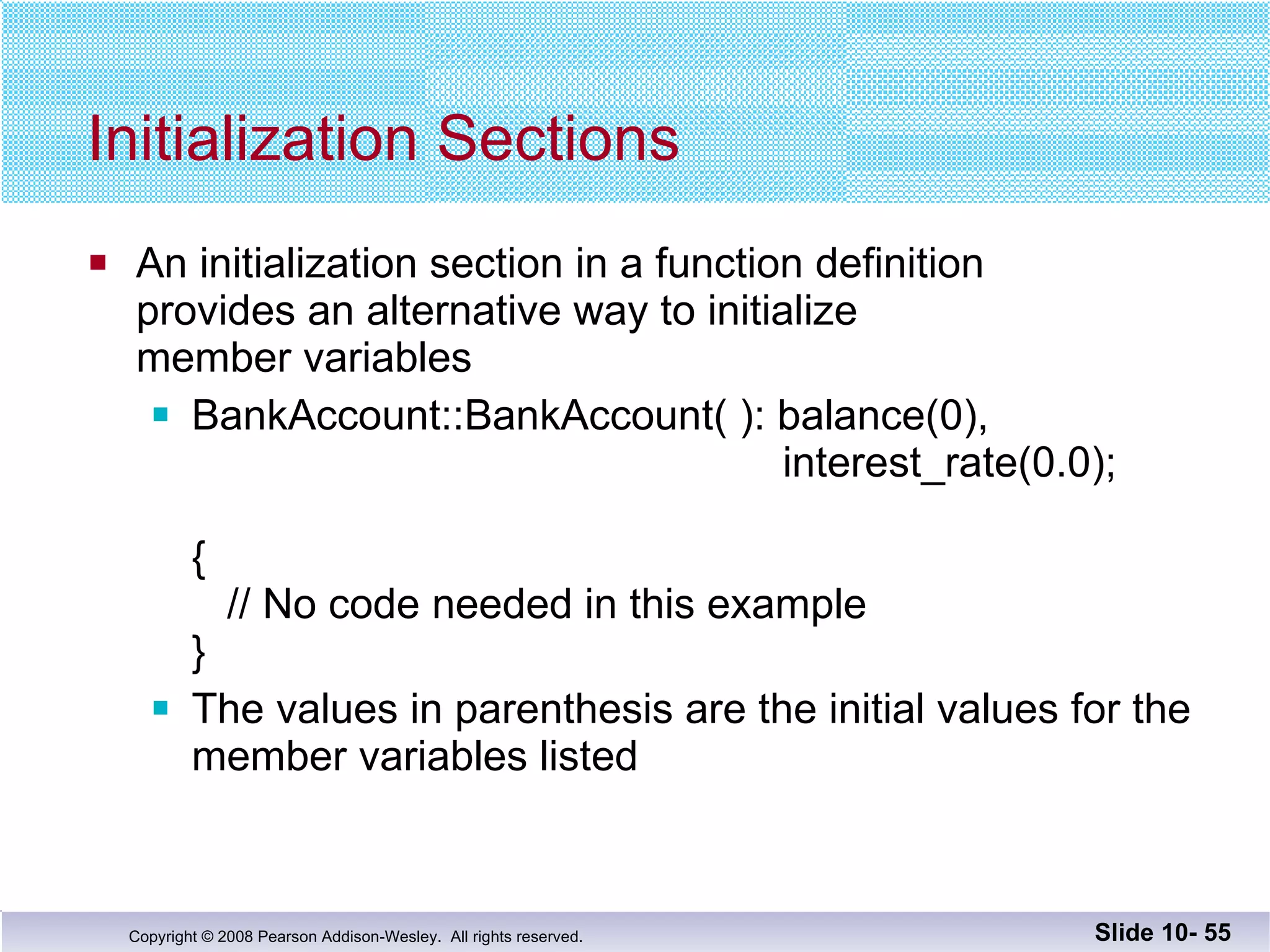 Initialization Sections An initialization section in a function definition provides an alternative way to initialize  member variables BankAccount::BankAccount( ): balance(0),      interest_rate(0.0); {   // No code needed in this example } The values in parenthesis are the initial values for the  member variables listed Slide 10-  
