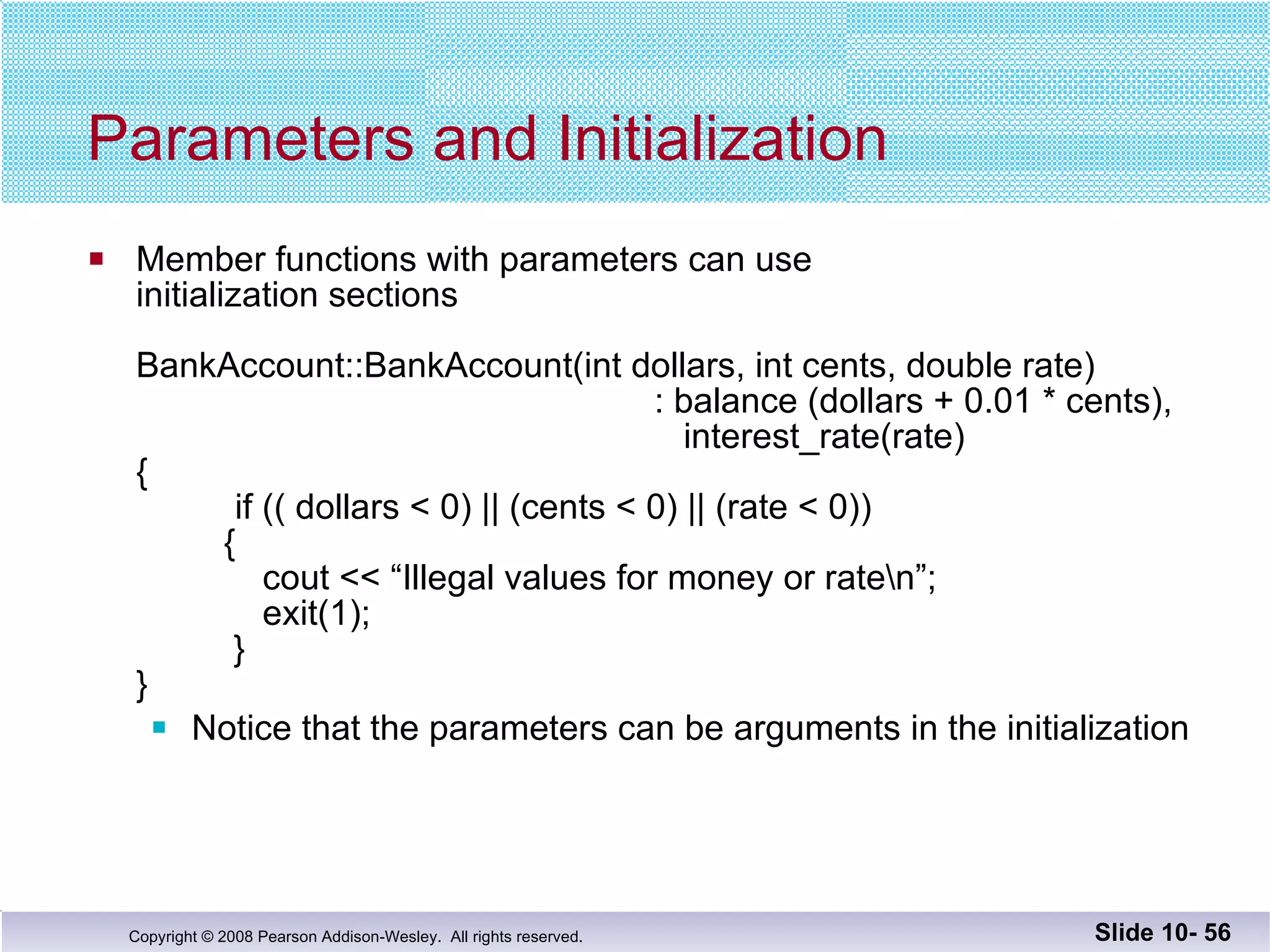 Parameters and Initialization Member functions with parameters can use  initialization sections BankAccount::BankAccount(int dollars, int cents, double rate)   : balance (dollars + 0.01 * cents),     interest_rate(rate) {     if (( dollars < 0) || (cents < 0) || (rate < 0))   {   cout << “Illegal values for money or rate\n”;   exit(1);   } } Notice that the parameters can be arguments in the initialization Slide 10-  