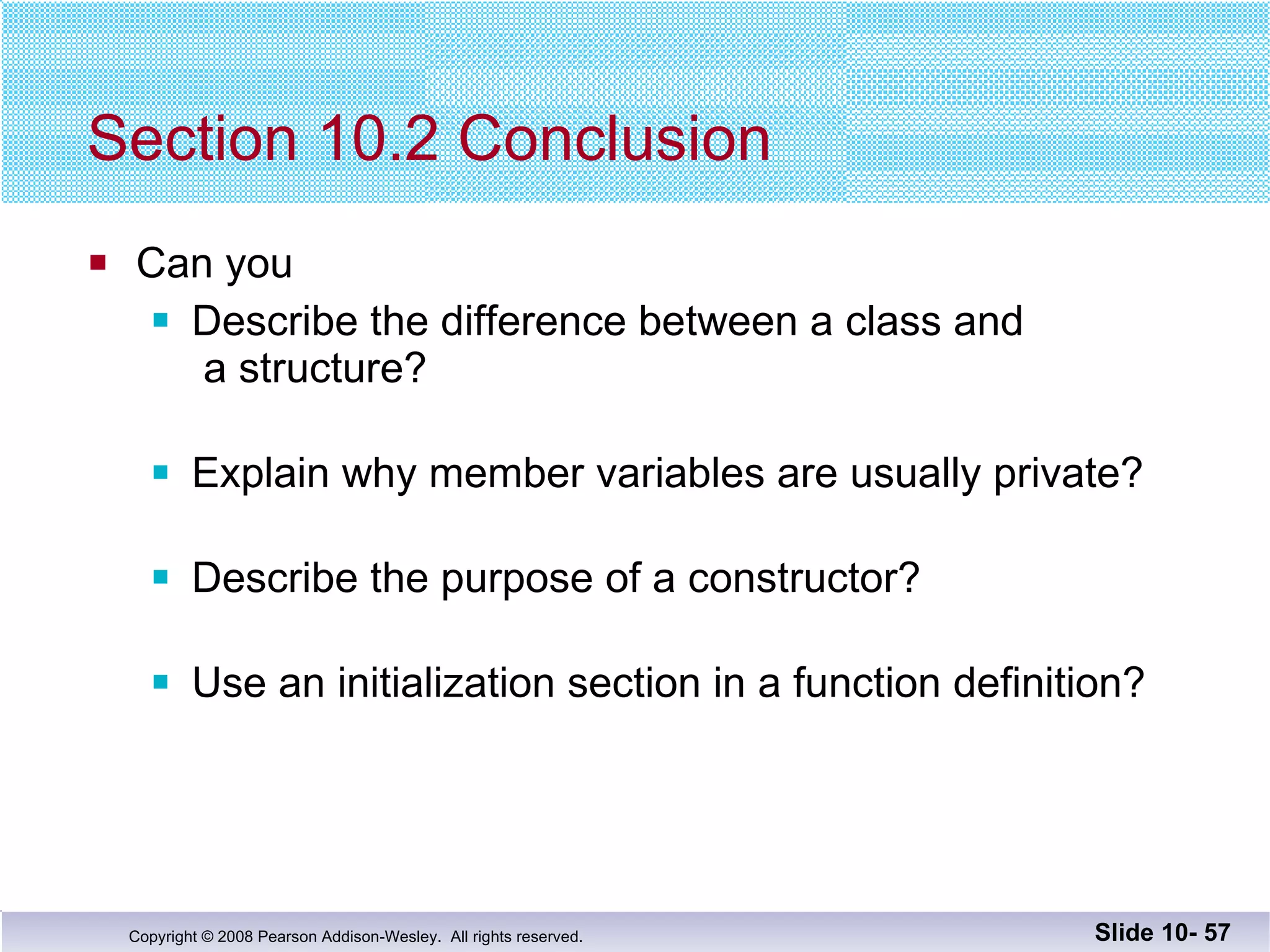 Section 10.2 Conclusion Can you Describe the difference between a class and  a structure? Explain why member variables are usually private? Describe the purpose of a constructor? Use an initialization section in a function definition? Slide 10-  