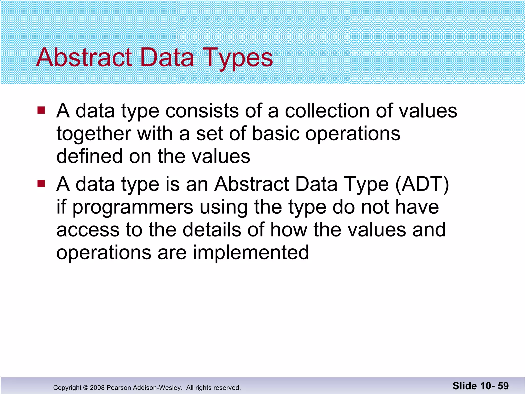 Abstract Data Types A data type consists of a collection of values together with a set of basic operations  defined on the values A data type is an Abstract Data Type (ADT) if programmers using the type do not have access to the details of how the values and operations are implemented Slide 10-  