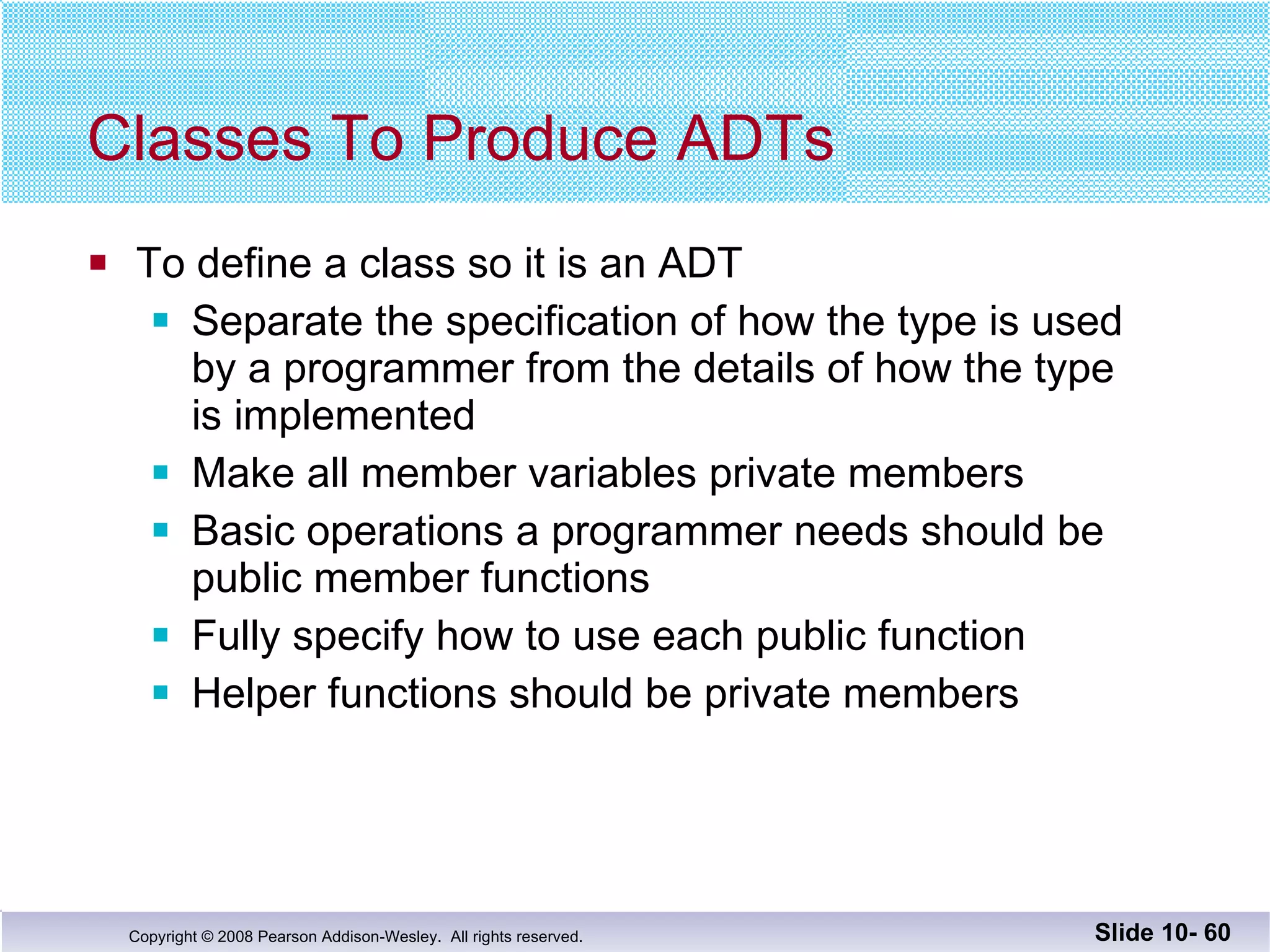 Classes To Produce ADTs To define a class so it is an ADT Separate the specification of how the type is used by a programmer from the details of how the type is implemented Make all member variables private members Basic operations a programmer needs should be  public member functions Fully specify how to use each public function Helper functions should be private members  Slide 10-  