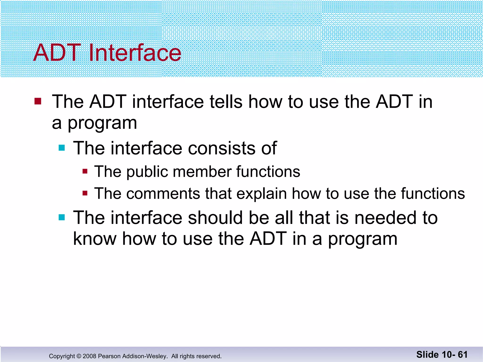 ADT Interface The ADT interface tells how to use the ADT in a program The interface consists of  The public member functions The comments that explain how to use the functions The interface should be all that is needed to know how to use the ADT in a program Slide 10-  