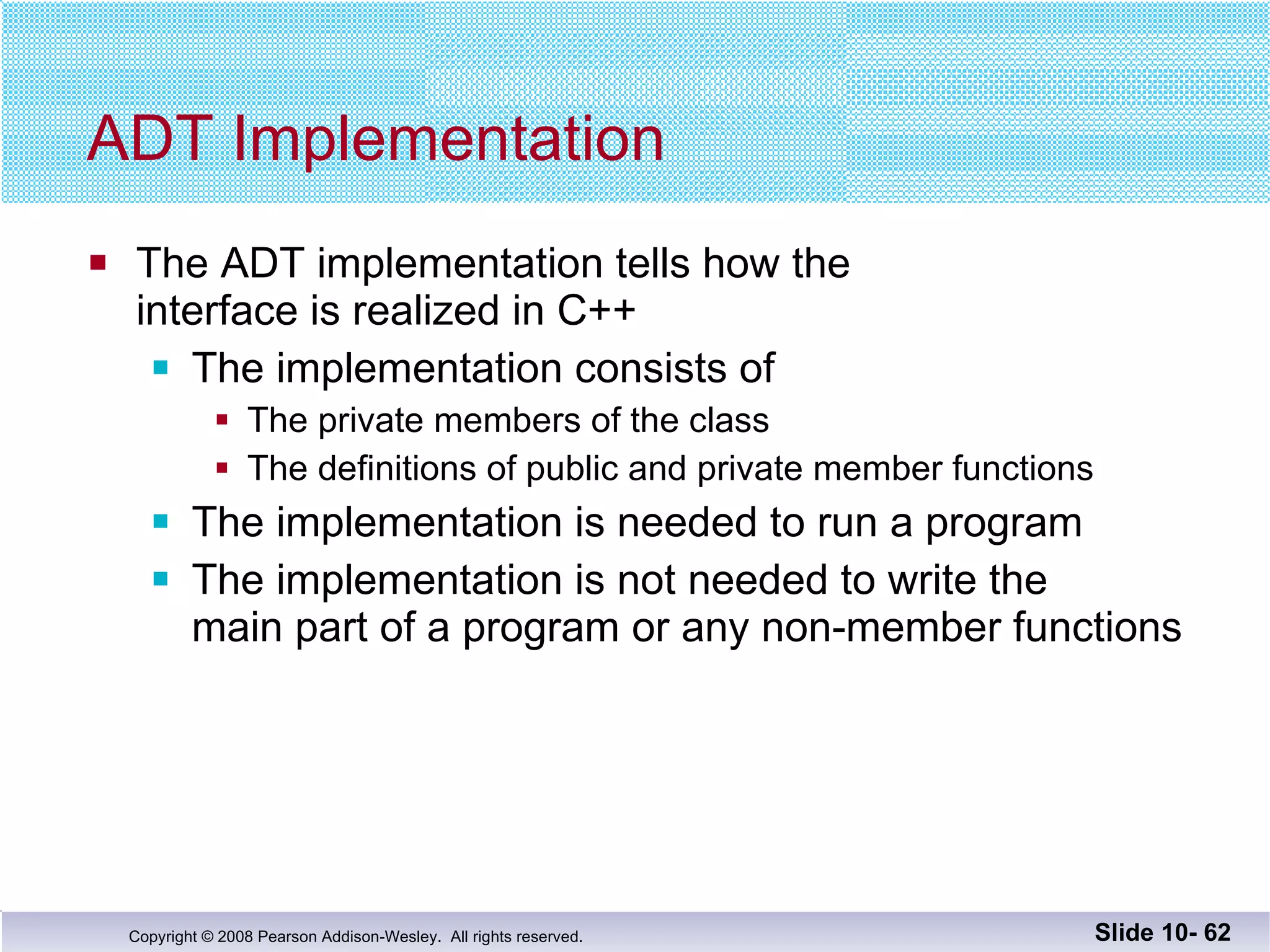 ADT Implementation The ADT implementation tells how the  interface is realized in C++ The implementation consists of  The private members of the class The definitions of public and private member functions The implementation is needed to run a program The implementation is not needed to write the  main part of a program or any non-member functions Slide 10-  